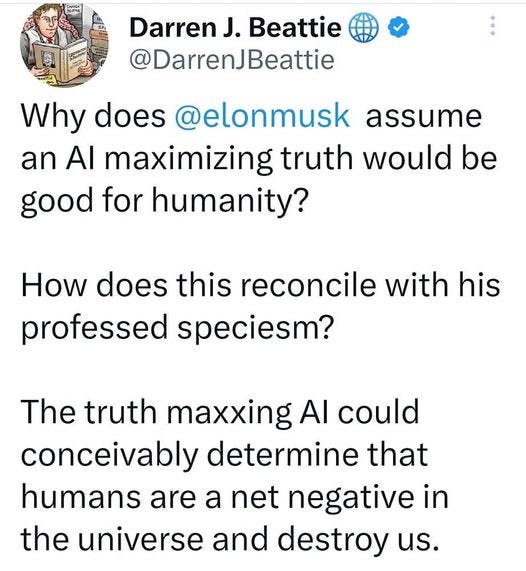 May be an image of text that says '8:23 56% Tweet DarrenJ Beattie @DarrenJBeattie Why does @elonmusk assume an Al maximizing truth would be good for humanity? How does this reconcile with his professed speciesm? The truth maxxing Al could conceivably determine that humans are a net negative in the universe and destroy us. Not to mention that humans themselves are certainly not truth maxxing species and have devised and relied upon elaborate myths to sustain every civilized society known Tweet your reply'