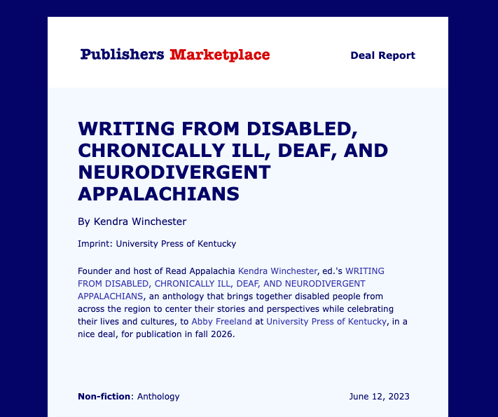 Image description A graphic that says:  Publishers Marketplace Deal Report  Writing from Disabled, Chronically Ill, Deaf, and Neurodivergent Appalachians by Kendra Winchester  Imprint: University Press of Kentucky  Founder and the host of Read Appalachia Kendra Winchester ed.’s Writing from disabled chronically ill, Deaf, and neurodivergent Appalachians, an anthology that brings together disabled people from across the region to center their stories and perspectives while celebrating their lives and cultures, to Abby Freeland at University Press of Kentucky, in a nice deal, for publication in fall 2026.