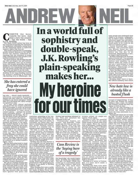 In a world full of sophistry and double-speak, J.K. Rowling’s plain-speaking makes her... My heroine for our times Daily Mail13 Apr 2024ANDREW NEIL  Cometh the hour, cometh the hero. And what a hero the country — nay, the world — has in J.K. Rowling. the harry Potter author has been in the vanguard of opposing the obsessions of transgender extremists, seeing them for the existential threat to hard-won women’s rights that they are.  this week’s Cass Review on managing gender-related distress in the health service has entirely vindicated her warnings that the treatment of young folks confused about their gender is the medical scandal of our time.  For good measure, ms Rowling has said she will not forgive the self- entitled, virtue- signalling (now not- so-young) brats, who became global film stars only thanks to the Potter movies, for publicly dissing her over transgender issues when she was merely saying what all reasonable people now know to be the truth.  But a superhero’s work is never done. Building on her long-standing concern for women’s wellbeing in Scotland (ms Rowling lives in edinburgh), she has also — almost single-handedly — effectively neutralised Scotland’s absurd new hate crime act (which has nothing to say about misogyny) within days of it becoming law, aptly enough, on April Fool’s Day.  At a time when almost anybody associated with the creative industries feels it necessary to recite ad nauseam the fashionable platitudes of the woke, it is remarkable to come across a creative genius — perhaps the world’s most successful author — as fiercely independent as Rowling. Nor is she any kind of fusty old reactionary or conservative. Far from it.  She is a committed feminist, who has supported Labour and donated big money to the party. She backed Remain in the 2016 referendum on europe (she is also a doughty defender of Scotland’s continuing place in the Union).  But such is her independent frame of mind that when, two years ago, Keir Starmer had trouble defining a woman and was still claiming ‘trans women are women’ Rowling responded that ‘the Labour Party can no longer be counted on to defend women’s rights’. ouch.  She has been going head-to-head with trans dogma on social media for at least five years, relentless in exposing an extremist ideology despite the barbaric abuse and frightening threats heaped on her. She has taken it all in her stride, often with humour.  ‘hundreds of trans activists have threatened to beat, rape, assassinate and bomb me,’ she wrote. ‘I’ve realised that this movement poses no risk to women whatsoever.’  Yes, she is a wealthy woman who can afford to look after herself. But most rich folk prefer to stay away from controversy and keep a low profile while counting their dosh. She has entered a fray she could have ignored with gusto and conviction, unheeding of the consequences. that’s what heroes do.  And after the Cass Review, she stands taller than ever before. It concluded, not before time, that there is ‘remarkably weak evidence’ that giving children puberty blockers is a sensible way to manage gender-related distress.  Yet that is what the NHS’s ‘gender identity development service’ did for years at London’s tavistock Clinic. Four years ago Rowling had warned it was essentially a ‘new form of conversion therapy for young gay people’. And so it has transpired.  Rowling says the Cass Review is ‘not a triumph’ but the ‘laying bare of a tragedy’, which is well put. But she is understandably unforgiving when it comes to her critics, the extremist tendency of the trans lobby and its know-nothing cheerleaders in the wider world.  ‘even if you don’t feel ashamed of cheerleading for what now looks like severe medical malpractice,’ she writes, ‘even if you don’t want to accept that might have been wrong, where’s your sense of selfpreservation? the bandwagon you hopped on so gladly is hurtling towards a cliff.’  When Rowling first took a public stance on this issue, she incurred the wrath of harry Potter stars Daniel Radcliffe and emma Watson. Neither had anything informed to say. they just mouthed the nostrums of the cult.  ‘ transgender women are women,’ said Radcliffe. ‘ trans people are who they say they are,’ added Watson, with even less insight than her co-star. But the impact of their intervention was to disown the woman who had done so much for them and to vilify her in the eyes of millions.  When someone tweeted that Rowling was no doubt looking forward to their apology in the wake of the Cass Review ‘safe in the knowledge’ she would forgive them, Rowling was implacable: ‘Not safe, I’m afraid. Celebs who cosied up to a movement intent on eroding women’s hard-won rights and who used their platforms to cheer on the transitioning of minors can save their apologies for traumatised detransitioners and vulnerable women reliant on single- sex spaces.’ ouch, again.  Rowling is now the essential antidote to those in the trans lobby trying to scuttle away from their crimes. When the current boss of mermaids, a zealous trans pressure group, tried to distance herself from what happened at the tavistock and elsewhere, claiming they’d never advocated any particular ‘medical pathway’, Rowling was devastating.  ‘Absolute, total, shameless lies,’ she responded. ‘Your ex- Ceo referred children to the tavistock gender clinic. mermaids has repeatedly claimed puberty blockers are reversible, sent out breast binders to girls as young as 13 and insisted publicly that unless children are affirmed in their trans identities they’ll kill themselves.  ‘Your fingerprints are all over the catastrophe of child transition, and those who funded you, campaigned for you and allowed you to embed yourselves in healthcare systems need to be held to account.’  Rowling is a writer of fiction. But it’s clear she’d make a fine journalist.  Rowling has been even more fearless in Scotland. In the run-up to the delayed introduction of the new Scottish hate crime law, she shared pictures of ten high-profile trans people and challenged their claims to be women (‘misgendering’ in today’s argot), including a convicted rapist who self-identified as a woman soon after he was found guilty so he could do his time at a women’s prison.  ‘ Lovely Scottish lass,’ wrote Rowling, ‘and convicted rapist Isla Bryson found her true authentic female self shortly before she was due to be sentenced. misgendering is hate, so respect Isla’s pronouns.’  Rowling challenged the Scottish police to arrest her: ‘I’m currently out of the country, but if what I’ve written here qualifies as an offence under the terms of the new act, I look forward to being arrested when I return to the birthplace [edinburgh] of the Scottish enlightenment.’  Police Scotland is pretty stupid at the best of times, but not that stupid. Rowling has returned home. She is not behind bars. But the new hate law is already looking like a busted flush.  Rowling didn’t leave it there. She offered solidarity with others  She has entered a fray she could have ignored  Cass Review is the ‘ laying bare of a tragedy’  New hate law is already like a busted f lush  accused of misgendering: ‘If they go after any woman for simply calling a man a man, I’ll repeat that woman’s words and they can charge us both at once.’  You can see why Rowling is a feminist icon, feted and admired across the world, however much the trans extremists try to smear her.  transgender issues are not really my bag. I’m more at home with inflation, economic growth rates, trade surpluses, money supply. But I was drawn to the matter when I saw a young woman testify before the U.S. Congress about how, as a teenager, she’d had her breasts removed because she thought she wanted to be a man.  She was now detransitioning but, as she explained in heartbreaking testimony, the medical mutilation was irreversible. I shed a tear — I doubt I was the only one — and tweeted about it.  on a broadcast about my tweets, I was asked if I knew all the ramifications of the matter. I said no, I was new to the subject but was learning fast and took my lead from J.K. Rowling. ‘What she says is what I say,’ I replied.  I’m not sure why I said that. I don’t know her, have never met her, have never read her books or even watched a harry Potter film. But in a world in which there are no political heroes and sophistry plus double-speak rule the roost, her plain- speaking is wise, informed, brave and refreshing.  Since I tacked my banner to her cause I have never had reason to regret it, especially after recent developments. thank you, J.K. Rowling, my hero for our times.  As they say in your adopted city: ‘Lang may yer lum reek.’  Article Name:In a world full of sophistry and double-speak, J.K. Rowling’s plain-speaking makes her... My heroine for our times Publication:Daily Mail Author:ANDREW NEIL Start Page:23 End Page:23