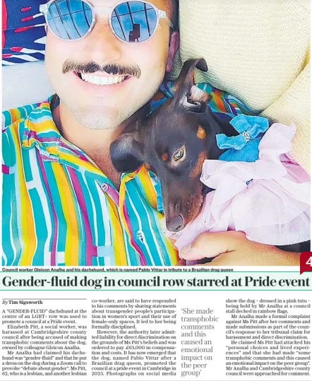 Gender-fluid dog in council row starred at Pride event The Daily Telegraph18 Sep 2024By Tim Sigsworth  Council worker Gleicon Analha and his dachshund, which is named Pablo Vittar in tribute to a Brazilian drag queen A “GENDER-FLUID” dachshund at the centre of an LGBT+ row was used to promote a council at a Pride event.  Elizabeth Pitt, a social worker, was harassed at Cambridgeshire county council after being accused of making transphobic comments about the dog, owned by colleague Gleicon Analha.  Mr Analha had claimed his dachshund was “gender-fluid” and that he put a dress on the dog during a Zoom call to provoke “debate about gender”. Ms Pitt, 62, who is a lesbian, and another lesbian co-worker, are said to have responded to his comments by sharing statements about transgender people’s participation in women’s sport and their use of female-only spaces. It led to her being formally disciplined.  However, the authority later admitted liability for direct discrimination on the grounds of Ms Pitt’s beliefs and was ordered to pay £63,000 in compensation and costs. It has now emerged that the dog, named Pablo Vittar after a Brazilian drag queen, promoted the council at a pride event in Cambridge in 2023. Photographs on social media show the dog – dressed in a pink tutu – being held by Mr Analha at a council stall decked in rainbow flags.  Mr Analha made a formal complaint against Ms Pitt after her comments and made submissions as part of the council’s response to her tribunal claim for harassment and direct discrimination.  He claimed Ms Pitt had attacked his “personal choices and lived experiences” and that she had made “some transphobic comments and this caused an emotional impact on the peer group”. Mr Analha and Cambridgeshire county council were approached for comment.  ‘She made transphobic comments and this caused an emotional impact on the peer group’  Article Name:Gender-fluid dog in council row starred at Pride event Publication:The Daily Telegraph Author:By Tim Sigsworth Start Page:10 End Page:10