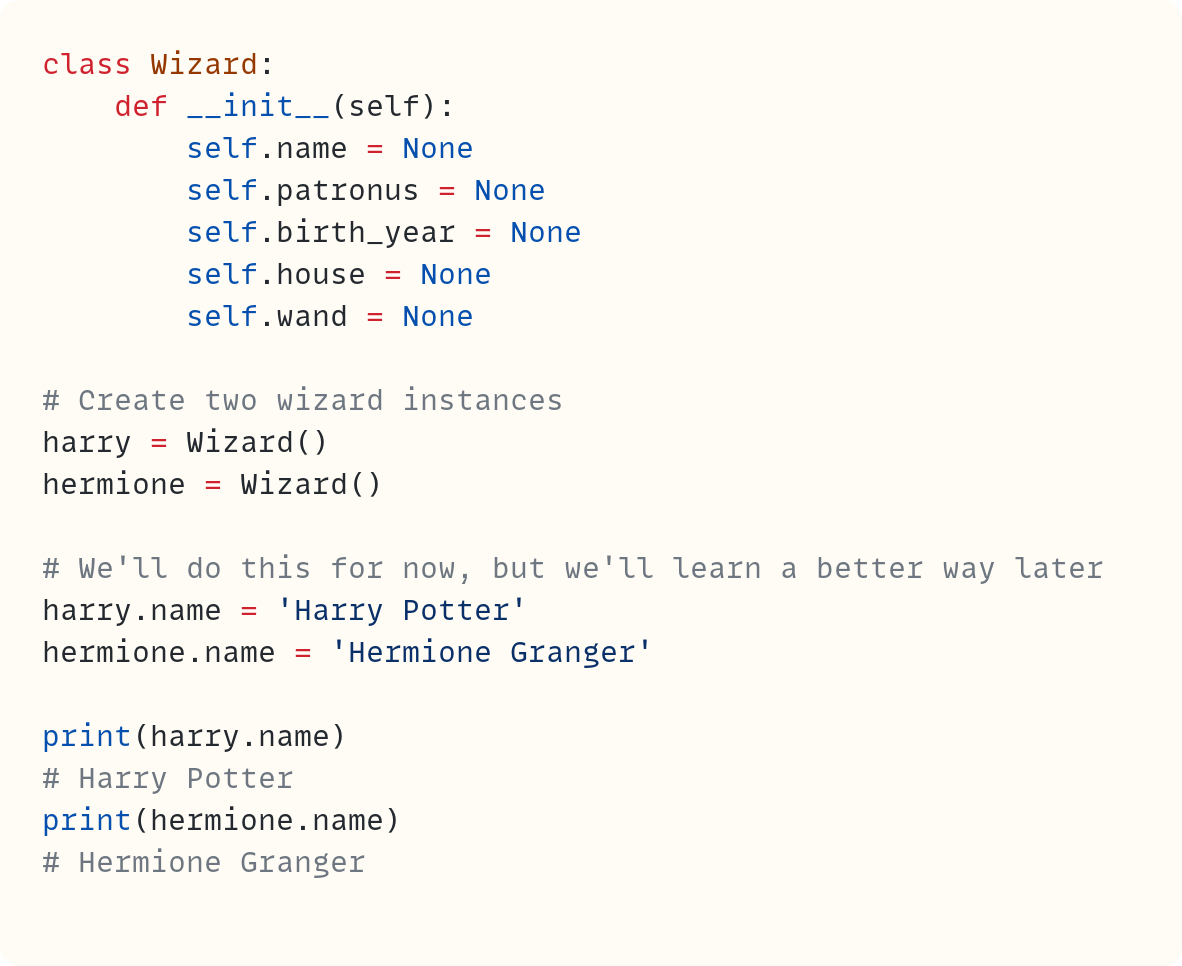 class Wizard:     def __init__(self):         self.name = None         self.patronus = None         self.birth_year = None         self.house = None         self.wand = None  # Create two wizard instances harry = Wizard() hermione = Wizard()  # We'll do this for now, but we'll learn a better way later harry.name = 'Harry Potter' hermione.name = 'Hermione Granger'  print(harry.name) # Harry Potter print(hermione.name) # Hermione Granger
