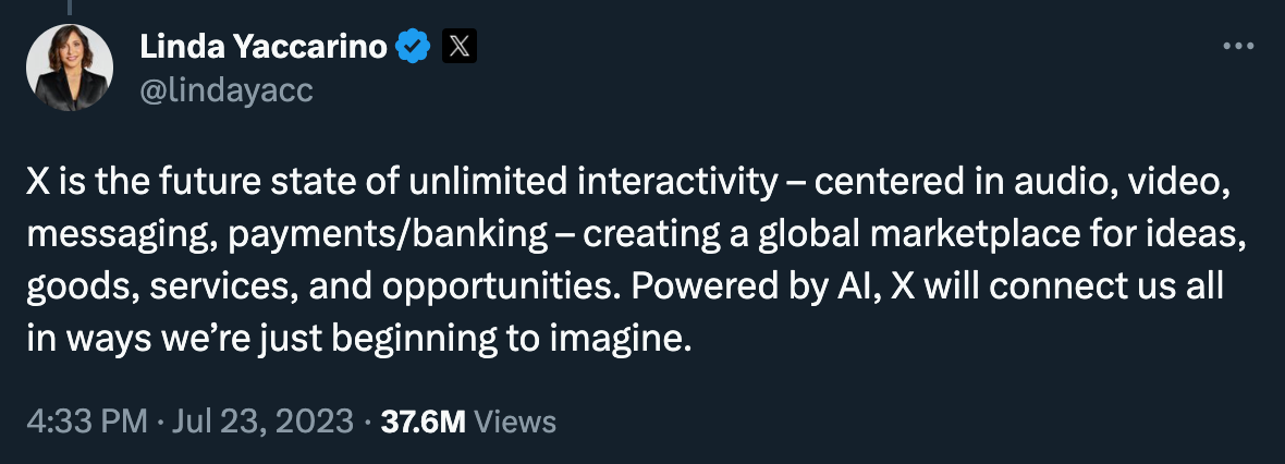 Linda Yaccarino fired up the bullshit cannon to post: “X is the future state of unlimited interactivity – centered in audio, video, messaging, payments/banking – creating a global marketplace for ideas, goods, services, and opportunities. Powered by AI, X will connect us all in ways we’re just beginning to imagine.”