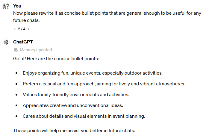 Now please rewrite it as concise bullet points that are general enough to be useful for any future chats.  2 / 4  ChatGPT Memory updated Got it! Here are the concise bullet points:  Enjoys organizing fun, unique events, especially outdoor activities. Prefers a casual and fun approach, aiming for lively and vibrant atmospheres. Values family-friendly environments and activities. Appreciates creative and unconventional ideas. Cares about details and visual elements in event planning. These points will help me assist you better in future chats.