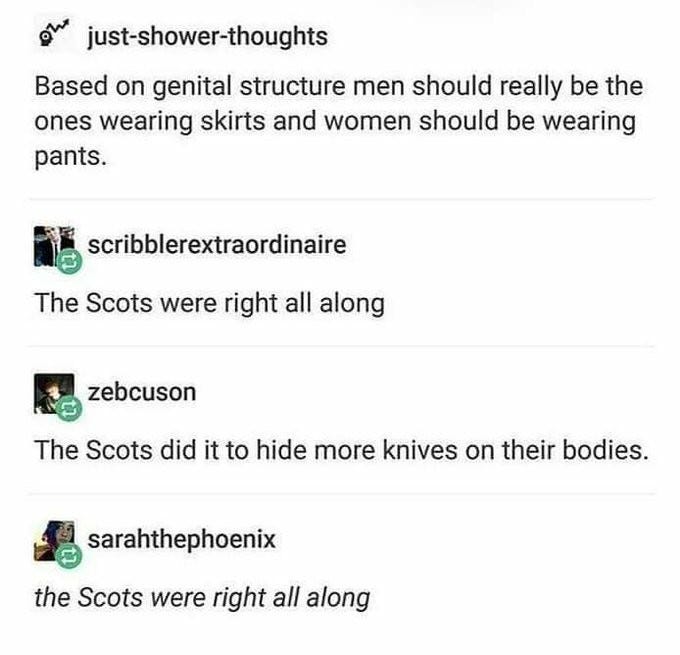 Post: just-shower-thoughts

Based on genital structure men should really be the ones wearing skirts and women should be wearing pants.

Reply: scribblerextraordinaire

The Scots were right all along

 Reply: zebcuson

The Scots did it to hide more knives on their bodies. 

Post: sarahthephoenix

the Scots were right all along