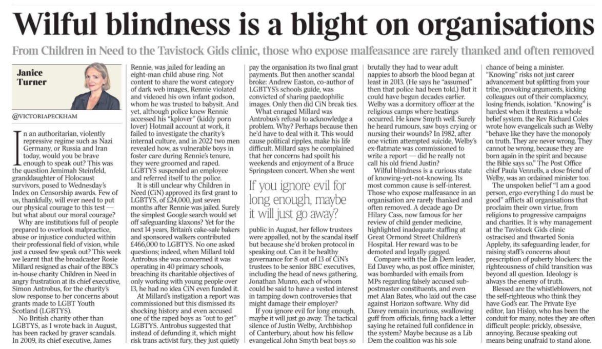 Wilful blindness is a blight on organisations From Children in Need to the Tavistock Gids clinic, those who expose malfeasance are rarely thanked and often removed Janice Turner, @victoriapeckham  Janice Turner In an authoritarian, violently repressive regime such as Nazi Germany, or Russia and Iran today, would you be brave enough to speak out? This was the question Jemimah Steinfeld, granddaughter of Holocaust survivors, posed to Wednesday’s Index on Censorship awards. Few of us, thankfully, will ever need to put our physical courage to this test — but what about our moral courage?  Why are institutions full of people prepared to overlook malpractice, abuse or injustice conducted within their professional field of vision, while just a cussed few speak out? This week we learnt that the broadcaster Rosie Millard resigned as chair of the BBC’s in-house charity Children in Need in angry frustration at its chief executive, Simon Antrobus, for the charity’s slow response to her concerns about grants made to LGBT Youth Scotland (LGBTYS).  No British charity other than LGBTYS, as I wrote back in August, has been racked by graver scandals. In 2009, its chief executive, James Rennie, was jailed for leading an eight-man child abuse ring. Not content to share the worst category of dark web images, Rennie violated and videoed his own infant godson, whom he was trusted to babysit. And yet, although police knew Rennie accessed his “kplover” (kiddy porn lover) Hotmail account at work, it failed to investigate the charity’s internal culture, and in 2022 two men revealed how, as vulnerable boys in foster care during Rennie’s tenure, they were groomed and raped. LGBTYS suspended an employee and referred itself to the police.  It is still unclear why Children in Need (CiN) approved its first grant to LGBTYS, of £24,000, just seven months after Rennie was jailed. Surely the simplest Google search would set off safeguarding klaxons? Yet for the next 14 years, Britain’s cake-sale bakers and sponsored walkers contributed £466,000 to LGBTYS. No one asked questions; indeed, when Millard told Antrobus she was concerned it was operating in 40 primary schools, breaching its charitable objectives of only working with young people over 13, he had no idea CiN even funded it.  At Millard’s instigation a report was commissioned but this dismissed its shocking history and even accused one of the raped boys as “out to get” LGBTYS. Antrobus suggested that instead of defunding it, which might risk trans activist fury, they just quietly pay the organisation its two final grant payments. But then another scandal broke: Andrew Easton, co-author of LGBTYS’s schools guide, was convicted of sharing paedophilic images. Only then did CiN break ties.  What enraged Millard was Antrobus’s refusal to acknowledge a problem. Why? Perhaps because then he’d have to deal with it. This would cause political ripples, make his life difficult. Millard says he complained that her concerns had spoilt his weekends and enjoyment of a Bruce Springsteen concert. When she went public in August, her fellow trustees were appalled, not by the scandal itself but because she’d broken protocol in speaking out. Can it be healthy governance for 8 out of 13 of CiN’s trustees to be senior BBC executives, including the head of news gathering, Jonathan Munro, each of whom could be said to have a vested interest in tamping down controversies that might damage their employer?  If you ignore evil for long enough, maybe it will just go away?   If you ignore evil for long enough, maybe it will just go away. The tactical silence of Justin Welby, Archbishop of Canterbury, about how his fellow evangelical John Smyth beat boys so brutally they had to wear adult nappies to absorb the blood began at least in 2013. (He says he “assumed” then that police had been told.) But it could have begun decades earlier. Welby was a dormitory officer at the religious camps where beatings occurred. He knew Smyth well. Surely he heard rumours, saw boys crying or nursing their wounds? In 1982, after one victim attempted suicide, Welby’s ex-flatmate was commissioned to write a report — did he really not call his old friend Justin?  Wilful blindness is a curious state of knowing-yet-not-knowing. Its most common cause is self-interest. Those who expose malfeasance in an organisation are rarely thanked and often removed. A decade ago Dr Hilary Cass, now famous for her review of child gender medicine, highlighted inadequate staffing at Great Ormond Street Children’s Hospital. Her reward was to be demoted and legally gagged.  Compare with the Lib Dem leader, Ed Davey who, as post office minister, was bombarded with emails from MPs regarding falsely accused subpostmaster constituents, and even met Alan Bates, who laid out the case against Horizon software. Why did Davey remain incurious, swallowing guff from officials, firing back a letter saying he retained full confidence in the system? Maybe because as a Lib Dem the coalition was his sole chance of being a minister. “Knowing” risks not just career advancement but splitting from your tribe, provoking arguments, kicking colleagues out of their complacency, losing friends, isolation. “Knowing” is hardest when it threatens a whole belief system. the Rev Richard Coles wrote how evangelicals such as Welby “behave like they have the monopoly on truth. They are never wrong. They cannot be wrong, because they are born again in the spirit and because the Bible says so.” The Post Office chief Paula Vennells, a close friend of Welby, was an ordained minister too.  The unspoken belief “I am a good person, ergo everything I do must be good” afflicts all organisations that proclaim their own virtue, from religions to progressive campaigns and charities. It is why management at the Tavistock Gids clinic ostracised and thwarted Sonia Appleby, its safeguarding leader, for raising staff’s concerns about prescription of puberty blockers: the righteousness of child transition was beyond all question. Ideology is always the enemy of truth.  Blessed are the whistleblowers, not the self-righteous who think they have God’s ear. The Private Eye editor, Ian Hislop, who has been the conduit for many, notes they are often difficult people: prickly, obsessive, annoying. Because speaking out means being unafraid to stand alone.