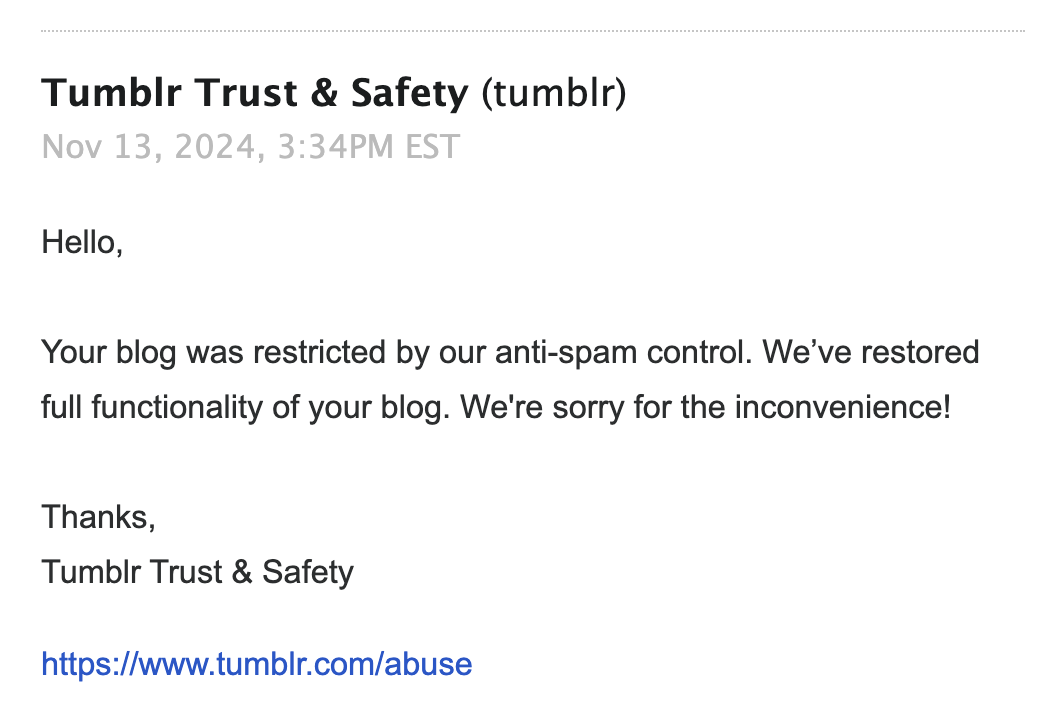 Reply from: Tumblr Trust & Safety (tumblr) Nov 13, 2024, 3:34PM EST Hello, Your blog was restricted by our anti-spam control. We've restored full functionality of your blog. We're sorry for the inconvenience! Thanks, Tumblr Trust & Safety https://www.tumblr.com/abuse