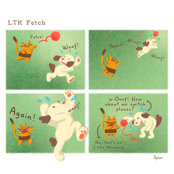 Long Tail Killy (LTK), an orange striped cat with a long, skinny tail, tosses a ball of red yard to a cream colored dog with brown fluffy ears and tail. “Fetch!” “Woof!” LTK throws it again. “Again!” The dog chases the ball of yarn. “Woof! Woof!” LTK shouts “Again!” The dog sweats as it jumps up to catch the yarn. As the sweaty dog hands the ball back to LTK it says, “w-Ooof! How about we switch places?” LTK, eyes closed and smiling, replies, “No, that’s OK! I like throwing.”