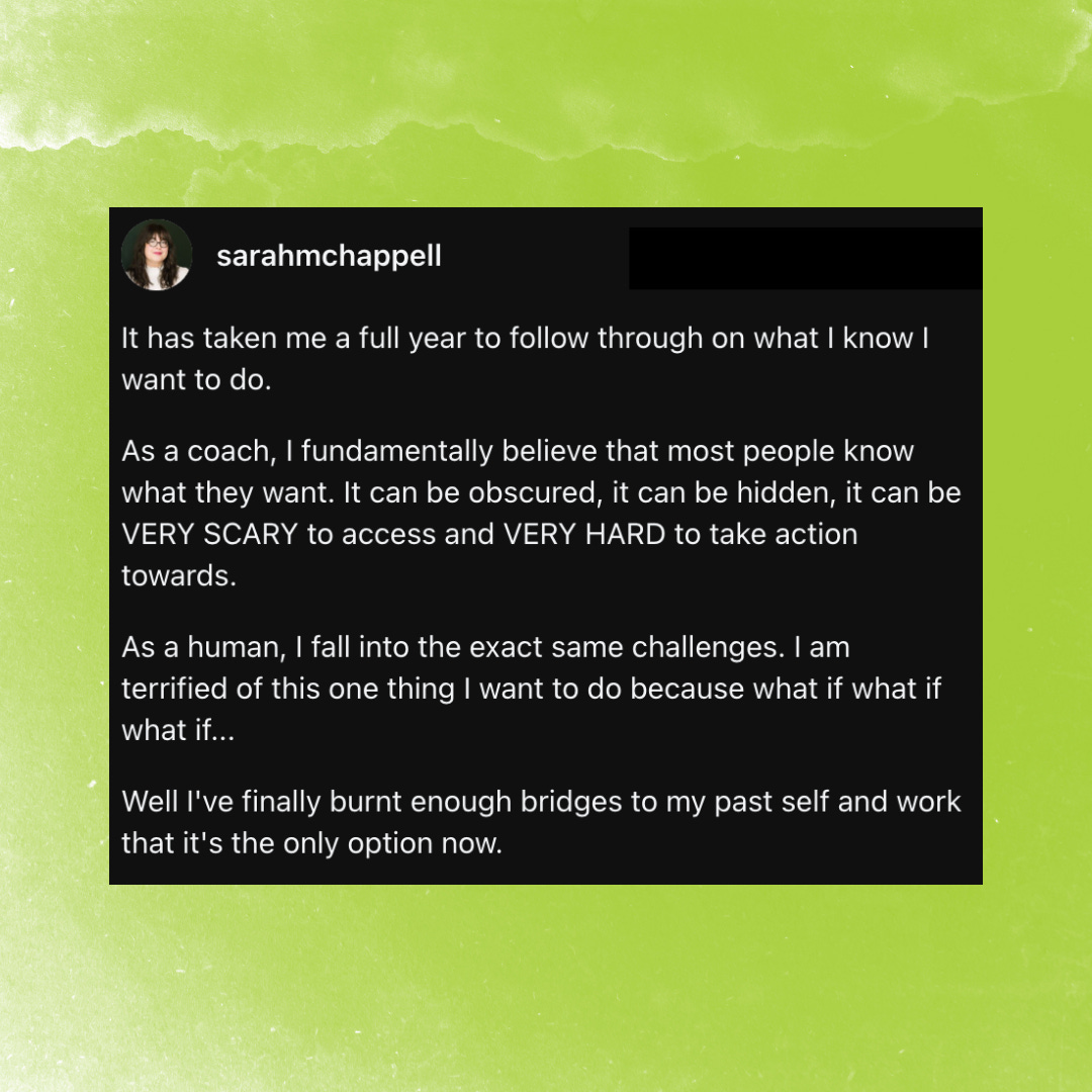 Instagram post of text by Sarah M. Chappell that says: "It has taken me a full year to follow through on what I know I want to do. As a coach, I fundamentally believe that most people know what they want. It can be obscured, it can be hidden, it can be VERY SCARY to access and VERY HARD to take action towards. As a human, I fall into the exact same challenges. I am terrified of this one thing I want to do because what if what if what if... Well I've finally burnt enough bridges to my past self and work that it's the only option now."