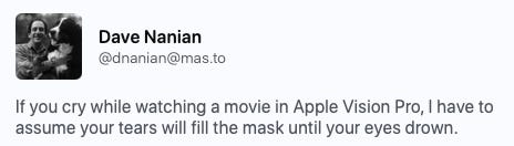 Mastodon post from Dave Nanian: If you cry while watching a movie in Apple Vision Pro, I have to assume your tears will fill the mask until your eyes drown.