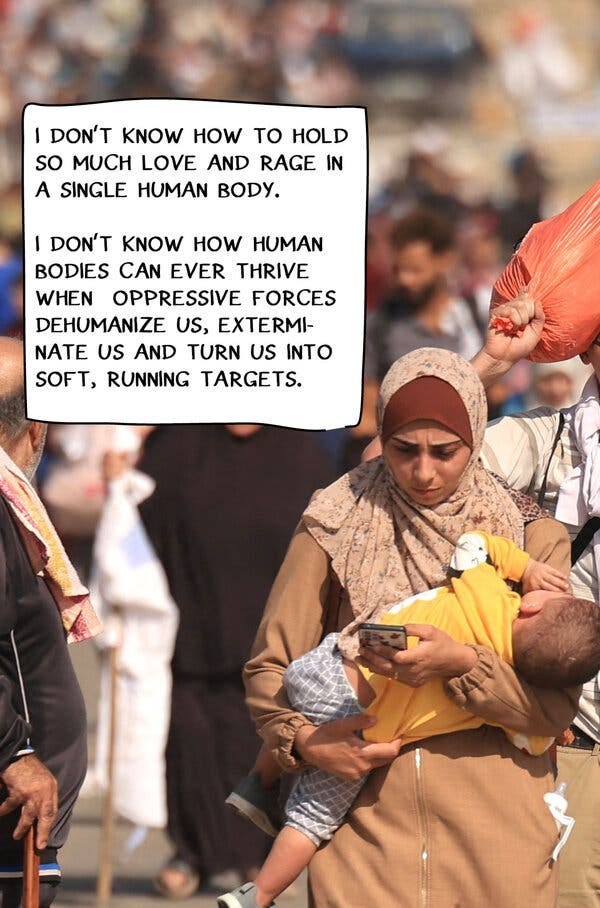 A photograph of a woman, carrying a child and fleeing conflict in Gaza. The text reads: “I don’t know how to hold so much love and rage in a single human body. I don’t know how human bodies can ever thrive when oppressive forces dehumanize us, exterminate us, turn us into soft, running targets.”