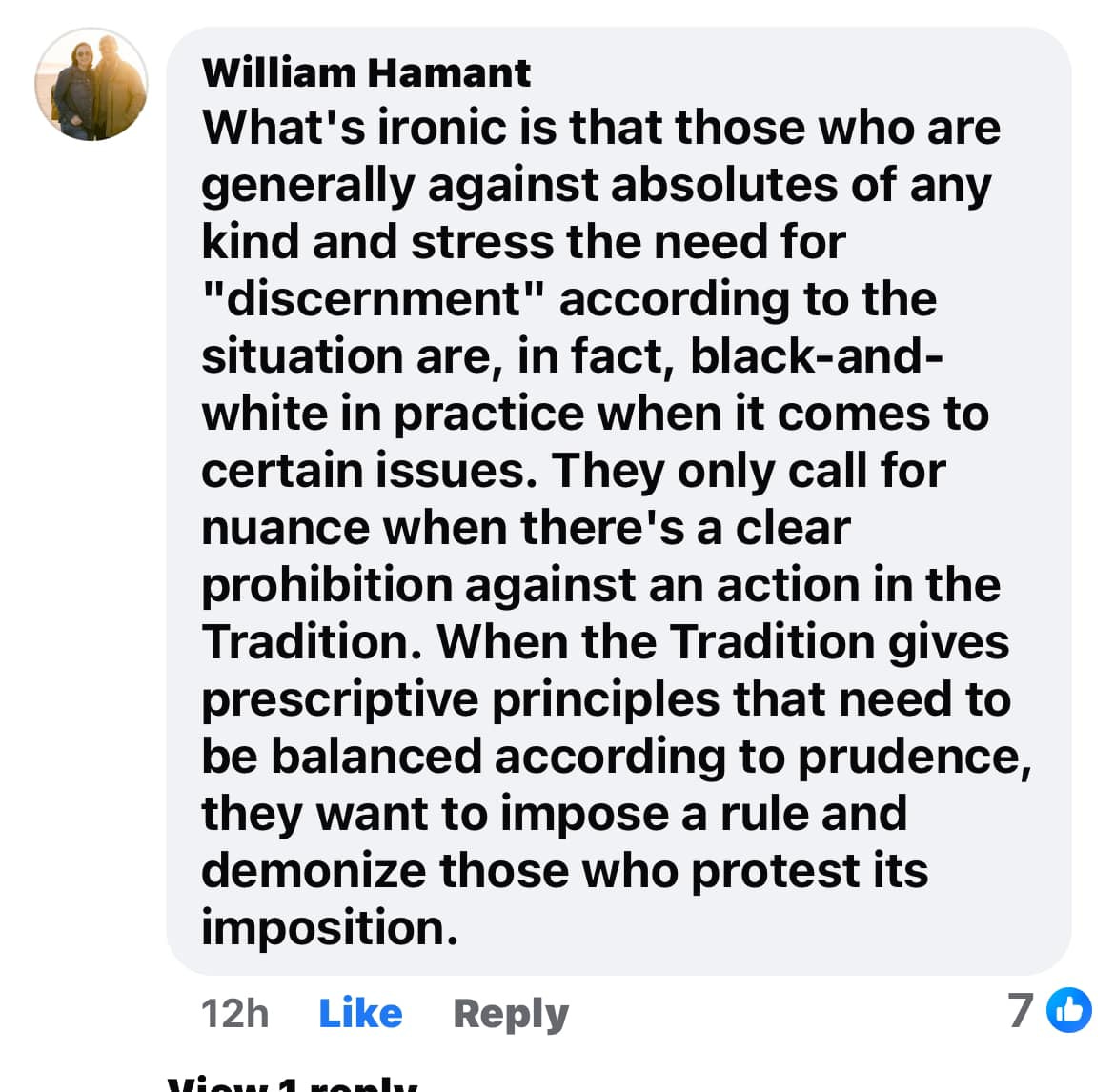 May be an image of text that says 'William Hamant What's ironic is that those who who are generally against absolutes of any kind and stress the need for "discernment" according to the situation are, in fact, black-and- white in practice when it comes to certain issues. They only call nuance when there's a clear prohibition against an action in the Tradition. When the Tradition gives prescriptive principles that need to be balanced according to prudence, they want to impose a rule and demonize those who protest its imposition. for 12 Like Reply 7'