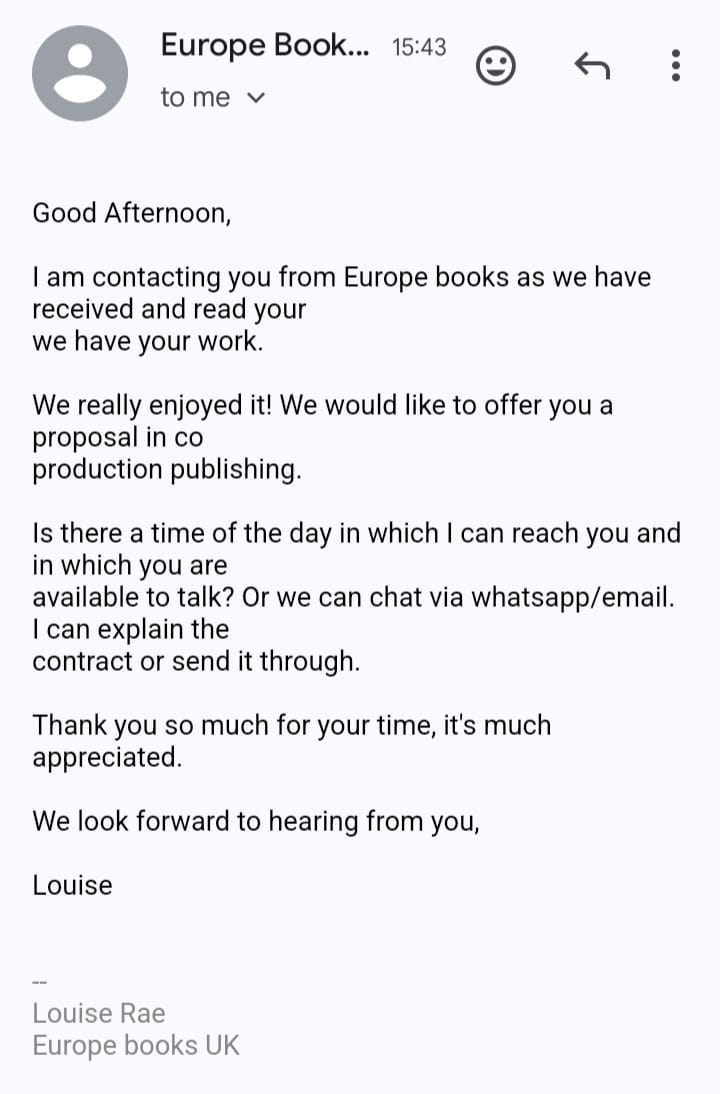 May be an image of text that says "Europe Book... 15:43 to me Good Afternoon, I am contacting you from Europe books as we have received and read your we have your work. We really enjoyed it! We would like to offer you a proposal in co production publishing. Is there a time of the day in which in which you are available to talk? Or we can chat via whatsapp/email. can explain the contract or send it through. can reach you and Thank you so much for your time, it's much appreciated We look forward to hearing from you, Louise Louise Rae Europe books UK"