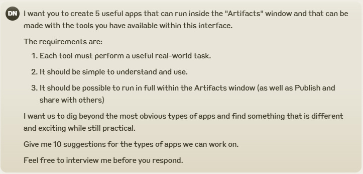 I want you to create 5 useful apps that can run inside the "Artifacts" window and that can be made with the tools you have available within this interface.  The requirements are:  Each tool must perform a useful real-world task. It should be simple to understand and use. It should be possible to run in full within the Artifacts window (as well as Publish and share with others) I want us to dig beyond the most obvious types of apps and find something that is different and exciting while still practical.  Give me 10 suggestions for the types of apps we can work on.  Feel free to interview me before you respond.