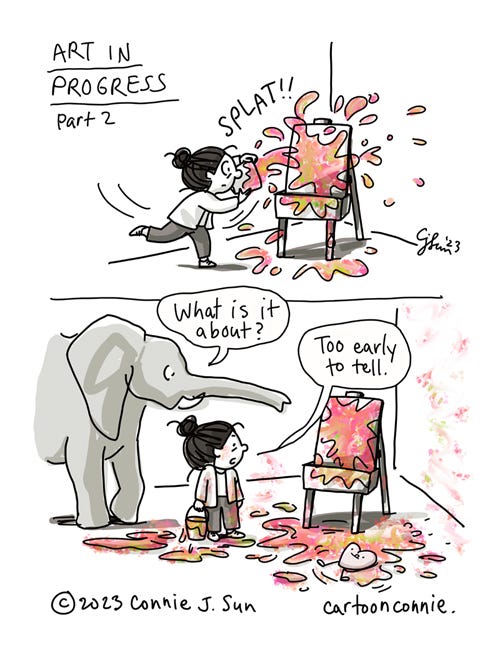 Art in Progress, Part 2 2- panel comic illustration of a cartoon girl with a bun, throwing a bucket of colorful paint at an artist's easel. Titled "Art in Progress, Part 2." Panel 1: Bright globs of paint hit the canvas with a "SPLAT!!" Panel 2: Artist inspects her work, an incoherent messy of paint splattered everywhere. Elephant character observes the scene, asking "What is it about?" Girl responds, "It's too early to tell," as a plushy cartoon heart character squirms around happily in the paint on the floor. Original artwork by Connie Sun, cartoonconnie, 2023.