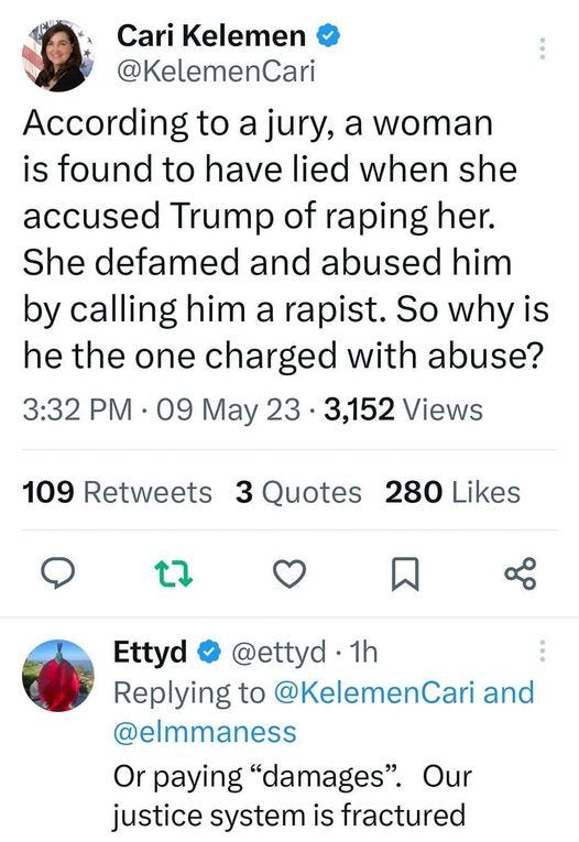 May be an image of 1 person and text that says '5:10Må0水团 4G 35% Tweet Cari Kelemen @KelemenCari According to a jury, a woman is found to have lied when she accused Trump of raping her. She defamed and abused him by calling him a rapist. So why is he the one charged with abuse? 3:32 PM 09 May 23 3,152 Views 109 Retweets 3 Quotes 280 Likes t Ettyd @ettyd 1h Replying to @KelemenCari and @elmmaness Or paying "damages". Our justice system is fractured × 山 44 Roberta Manier @ro... 1h Tweet your reply'