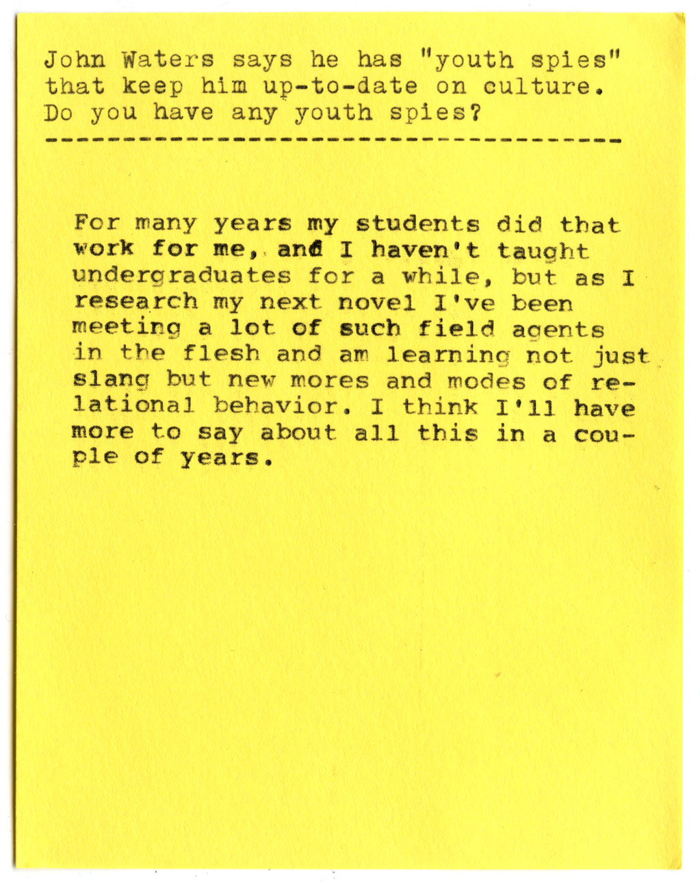 John Waters says he has "youth spies" that keep him up-to-date on culture. Do you have any youth spies?  For many years my students did that work for me, and I haven't taught undergraduates for a while, but as I research my next novel I've been meeting a lot of such field agents in the flesh and am learning not just slang but new mores and modes of relational behavior. I think I'll have more to say about all this in a couple of years.