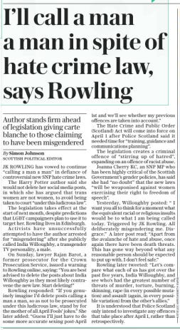 Rowling: I’ll call a man a man despite new law Author stands firm ahead of legislation giving carte blanche to those claiming to have been misgendered The Daily Telegraph19 Mar 2024By Simon Johnson SCOTTISH POLITICAL EDITOR JK Rowling has vowed to continue “calling a man a man” in defiance of SNP hate crime laws. The author said she would not delete her social media posts, in which she has argued that trans women are not women, to avoid being taken to court. The legislation takes effect at the start of next month. LGBT activists have previously attempted to have the author arrested for “misgendering” after she publicly called India Willoughby, a transgender TV personality, a male.  JK ROWLING has vowed to continue “calling a man a man” in defiance of controversial new SNP hate crime laws.  The Harry Potter author said she would not delete her social media posts, in which she has argued that trans women are not women, to avoid being taken to court “under this ludicrous law”.  The legislation takes effect at the start of next month, despite predictions that LGBT campaigners plan to use it to target her. Rowling lives in Edinburgh.  Activists have unsuccessfully attempted to have the author arrested for “misgendering” after she publicly called India Willoughby, a transgender TV personality, a male.  On Sunday, lawyer Rajan Barot, a former prosecutor for the Crown Prosecution Service, issued a warning to Rowling online, saying: “You are best advised to delete the posts about India Willoughby as they most likely contravene the new law. Start deleting!”  Rowling responded: “If you genuinely imagine I’d delete posts calling a man a man, so as not to be prosecuted under this ludicrous law, stand by for the mother of all April Fools’ jokes.” She later added: “Guess I’ll just have to do some more accurate sexing post-april 1st and we’ll see whether my previous offences are taken into account.”  The Hate Crime and Public Order (Scotland) Act will come into force on April 1 after Police Scotland said it needed time for “training, guidance and communications planning”.  The legislation creates a criminal offence of “stirring up of hatred”, expanding on an offence of racist abuse.  Joanna Cherry KC, an SNP MP who has been highly critical of the Scottish Government’s gender policies, has said she had “no doubt” that the new laws “will be weaponised against women exercising their right to freedom of speech”.  Yesterday, Willoughby posted: “I want you all to think for a moment what the equivalent racial or religious insults would be to what I am being called today. Triggered by JK Rowling. All deliberately misgendering me. Disgrace.” A later post read: “Apart from the avalanche of hate and abuse, once again there have been death threats. This has gone way beyond what any reasonable person should be expected to put up with. I don’t feel safe.”  Rowling later tweeted: “Let’s compare what each of us has got over the past five years, India Willoughby, and see who’s had the greatest number of threats of murder, torture, burning, skinning, rape (in every possible mutation) and assault (again, in every possible variation) from the other’s allies.”  It is understood that Police Scotland only intend to investigate any offences that take place after April 1, rather than retrospectively.  Article Name:Rowling: I’ll call a man a man despite new law Publication:The Daily Telegraph Author:By Simon Johnson SCOTTISH POLITICAL EDITOR Start Page:7 End Page:7
