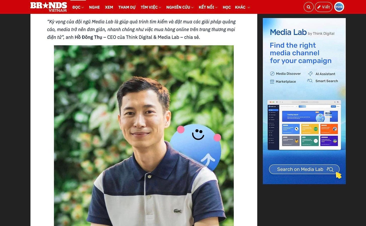 May be an image of 1 person and text that says 'BR BRNDS VIETNAM ĐỌC NGHE XEM THAM DỰ TİM VIỆC NGHIÊN cứu KẾT NÓI Hoc KHÁC "Ky vọng của đội nй Media Lab là giúp quá trình tim kiểm đặt Ta các giải pháp quảng cáo, nedia trờ nên đơn giản, nhanh chống như việc mua hàng online trên trang thương mại tử, anh Đông Thụ- -CEO của Think Digital & Media Lab chia sẻ. Viết Media Lab Think Digital Find the right media channel for your campaign 0 Media Discover 岡 Marketplace 今 AlAssistant tQ Smart Search R - - Search on Media Lab +Q'