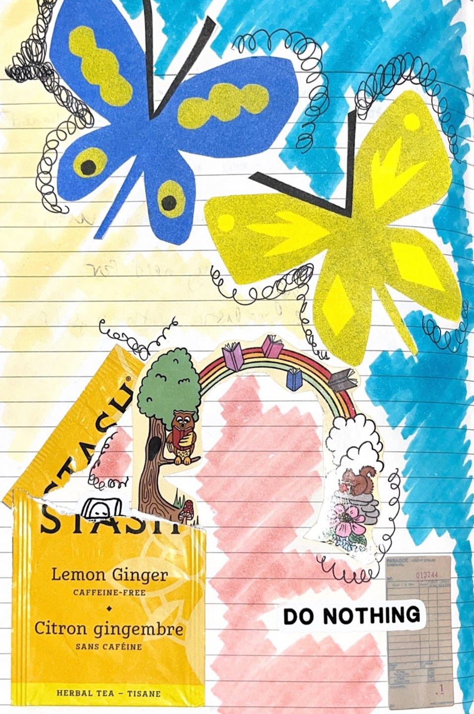 this week’s collage: two large butterflies spread their wings at the top of the page, one blue with green spots and one nearly-yellow-green with yellow spots. the butterflies are risographs from the Sunroom shop. behind them, a hastily colored background of blue, yellow, and pink with black pen scribbled around the corners of some of the items. at the bottom left, a yellow lemon ginger tea pouch, torn open. leaping from it, an illustrated scene—including a tree, and owl reading, a rainbow with books, a squirrel with a flower—sourced from a postcard from Karma Coffee & Books, a shop local to South Padre, TX. peeking out of the tea pouch, a little illustration of a sleeping person by Yumi Sakugawa. another sticker by Sakugawa in the right corner boldly says “do nothing”, while under it lies a tiny stationary receipt.