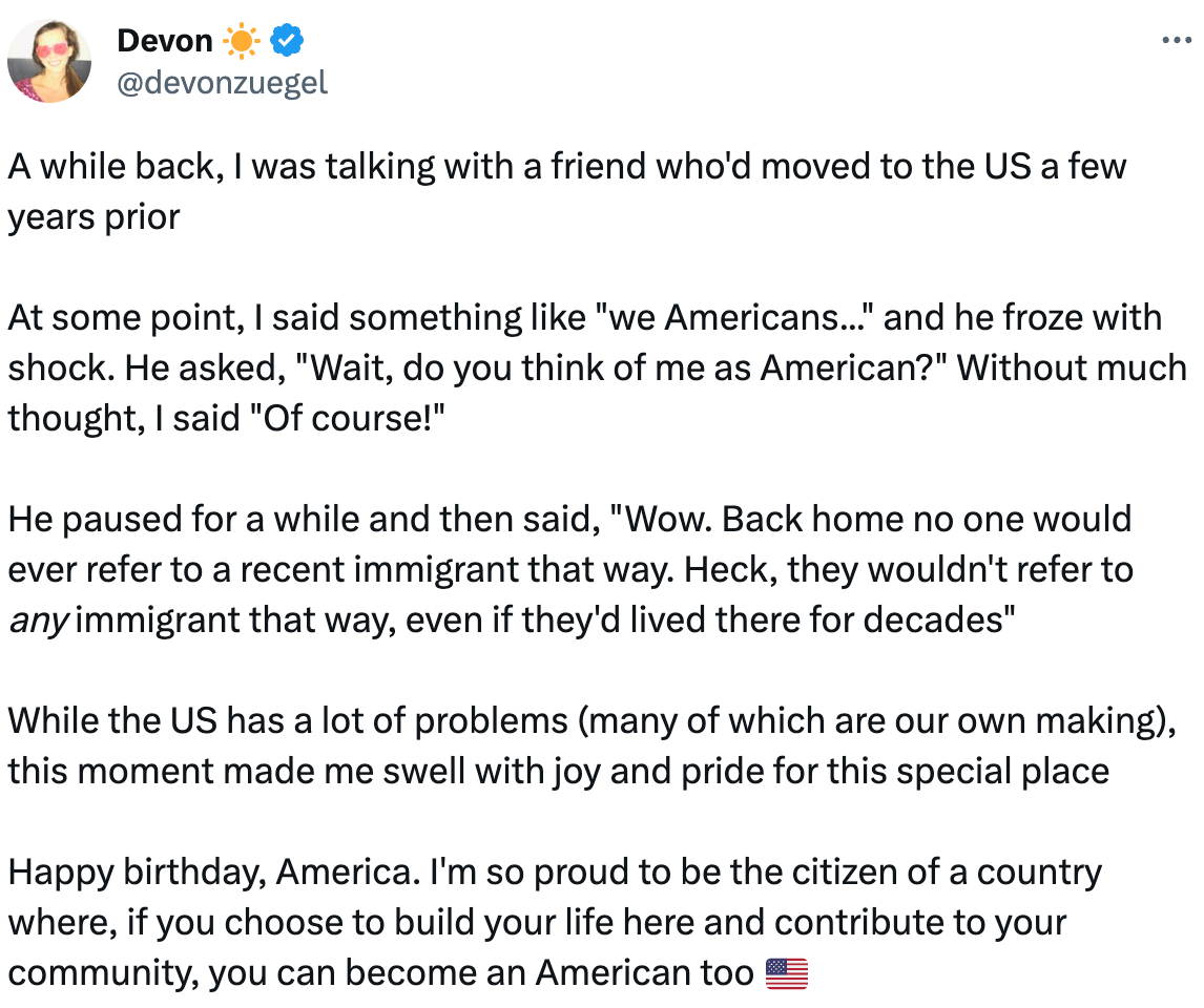  Devon ☀️ @devonzuegel A while back, I was talking with a friend who'd moved to the US a few years prior  At some point, I said something like "we Americans..." and he froze with shock. He asked, "Wait, do you think of me as American?" Without much thought, I said "Of course!"  He paused for a while and then said, "Wow. Back home no one would ever refer to a recent immigrant that way. Heck, they wouldn't refer to any immigrant that way, even if they'd lived there for decades"  While the US has a lot of problems (many of which are our own making), this moment made me swell with joy and pride for this special place  Happy birthday, America. I'm so proud to be the citizen of a country where, if you choose to build your life here and contribute to your community, you can become an American too 🇺🇸