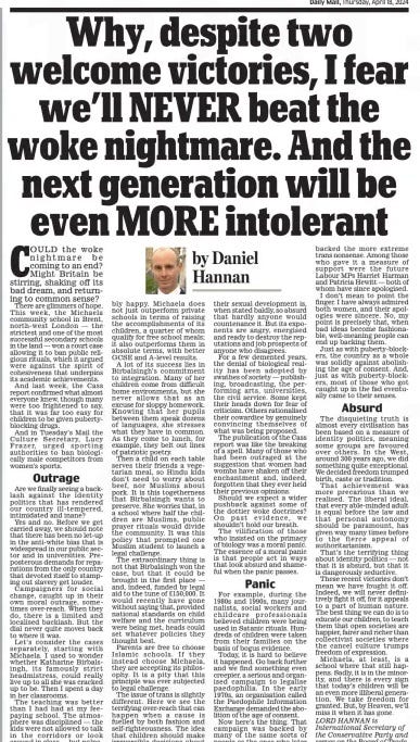 Why, despite two welcome victories, I fear we’ll NEVER beat the woke nightmare. And the next generation will be even MORE intolerant Daily Mail18 Apr 2024by Daniel Hannan Lord Hannan is International Secretary of the Conservative Party and serves on the Board of Trade. Could the woke nightmare be coming to an end? Might Britain be stirring, shaking off its bad dream, and returning to common sense? There are glimmers of hope. This week, the Michaela community school in Brent, north-west london — the strictest and one of the most successful secondary schools in the land — won a court case allowing it to ban public religious rituals, which it argued were against the spirit of cohesiveness that underpins its academic achievements. And last week, the Cass report confirmed what almost everyone knew, though many were too frightened to say, that it was far too easy for children to be given puberty blocking drugs. And in Tuesday’s Mail the Culture Secretary, lucy Frazer, urged sporting authorities to ban biologically male competitors from women’s sports. Outrage Are we finally seeing a backlash against the identity politics that has rendered our country ill- tempered, intimidated and inane? Yes and no. Before we get carried away, we should note that there has been no let-up in the anti-white bias that is widespread in our public sector and in universities. Preposterous demands for reparations from the only country that devoted itself to stamping out slavery get louder. Campaigners for social change, caught up in their own moral outrage, sometimes over-reach. When they do, there is a limited and localised backlash. But the dial never quite moves back to where it was. let’s consider the cases separately, starting with Michaela. I used to wonder whether Katharine Birbalsingh, its famously strict headmistress, could really live up to all she was cracked up to be. Then I spent a day in her classrooms. The teaching was better than I had had at my feepaying school. The atmosphere was disciplined — the kids were not allowed to talk in the corridors or look around in class — but palpably happy. Michaela does not just outperform private schools in terms of raising the accomplishments of its children, a quarter of whom qualify for free school meals; it also outperforms them in absolute terms, with better GCSE and A-level results. A lot of its success lies in Birbalsingh’s commitment to integration. Many of her children come from difficult home environments, but she never allows that as an excuse for sloppy homework. Knowing that her pupils between them speak dozens of languages, she stresses what they have in common. As they come to lunch, for example, they belt out lines of patriotic poetry. Then a child on each table serves their friends a vegetarian meal, so Hindu kids don’t need to worry about beef, nor Muslims about pork. It is this togetherness that Birbalsingh wants to preserve. She worries that, in a school where half the children are Muslims, public prayer rituals would divide the community. It was this policy that prompted one Muslim student to launch a legal challenge. The extraordinary thing is not that Birbalsingh won the case, but that it could be brought in the first place — and, indeed, funded by legal aid to the tune of £150,000. It would recently have gone without saying that, provided national standards on child welfare and the curriculum were being met, heads could set whatever policies they thought best. Parents are free to choose Islamic schools. If they instead choose Michaela, they are accepting its philosophy. It is a pity that this principle was ever subjected to legal challenge. The issue of trans is slightly different. Here we see the terrifying over-reach that can happen when a cause is fuelled by both fashion and self-righteousness. The idea that children should make irreversible decisions about their sexual development is, when stated baldly, so absurd that hardly anyone would countenance it. But its exponents are angry, energised and ready to destroy the reputations and job prospects of anyone who disagrees. For a few demented years, the denial of biological reality has been adopted by swathes of society — publishing, broadcasting, the performing arts, universities, the civil service. Some kept their heads down for fear of criticism. others rationalised their cowardice by genuinely convincing themselves of what was being proposed. The publication of the Cass report was like the breaking of a spell. Many of those who had been outraged at the suggestion that women had wombs have shaken off their enchantment and, indeed, forgotten that they ever held their previous opinions. Should we expect a wider pushback against some of the dottier woke doctrines? on past evidence, we shouldn’t hold our breath. The vilification of those who insisted on the primacy of biology was a moral panic. The essence of a moral panic is that people act in ways that look absurd and shameful when the panic passes. Panic For example, during the 1980s and 1990s, many journalists, social workers and childcare professionals believed children were being used in Satanic rituals. Hundreds of children were taken from their families on the basis of bogus evidence. Today, it is hard to believe it happened. Go back further and we find something even creepier, a serious and organised campaign to legalise paedophilia. In the early 1970s, an organisation called the Paedophile Information Exchange demanded the abolition of the age of consent. Now here’s the thing. That campaign was backed by many of the same sorts of people as the ones who later backed the more extreme trans nonsense. Among those who gave it a measure of support were the future labour MPs Harriet Harman and Patricia Hewitt — both of whom have since apologised. I don’t mean to point the finger. I have always admired both women, and their apologies were sincere. No, my point is precisely that, when bad ideas become fashionable, well-meaning people can end up backing them. Just as with puberty-blockers, the country as a whole was solidly against abolishing the age of consent. And, just as with puberty-blockers, most of those who got caught up in the fad eventually came to their senses. Absurd The disquieting truth is almost every civilisation has been based on a measure of identity politics, meaning some groups are favoured over others. In the West, around 300 years ago, we did something quite exceptional. We decided freedom trumped birth, caste or tradition. That achievement was more precarious than we realised. The liberal ideal, that every able-minded adult is equal before the law and that personal autonomy should be paramount, has given way many times before to the fierce appeal of authoritarianism. That’s the terrifying thing about identity politics — not that it is absurd, but that it is dangerously seductive. These recent victories don’t mean we have fought it off. Indeed, we will never definitively fight it off, for it appeals to a part of human nature. The best thing we can do is to educate our children, to teach them that open societies are happier, fairer and richer than collectivist societies where the cancel culture trumps freedom of expression. Michaela, at least, is a school where that still happens. Sadly, it is in the minority, and there is every sign that today’s children will be an even more illiberal generation. We take freedom for granted. But, by Heaven, we’ll miss it when it has gone. Article Name:Why, despite two welcome victories, I fear we’ll NEVER beat the woke nightmare. And the next generation will be even MORE intolerant Publication:Daily Mail Author:by Daniel Hannan Lord Hannan is International Secretary of the Conservative Party and serves on the Board of Trade. Start Page:14 End Page:14