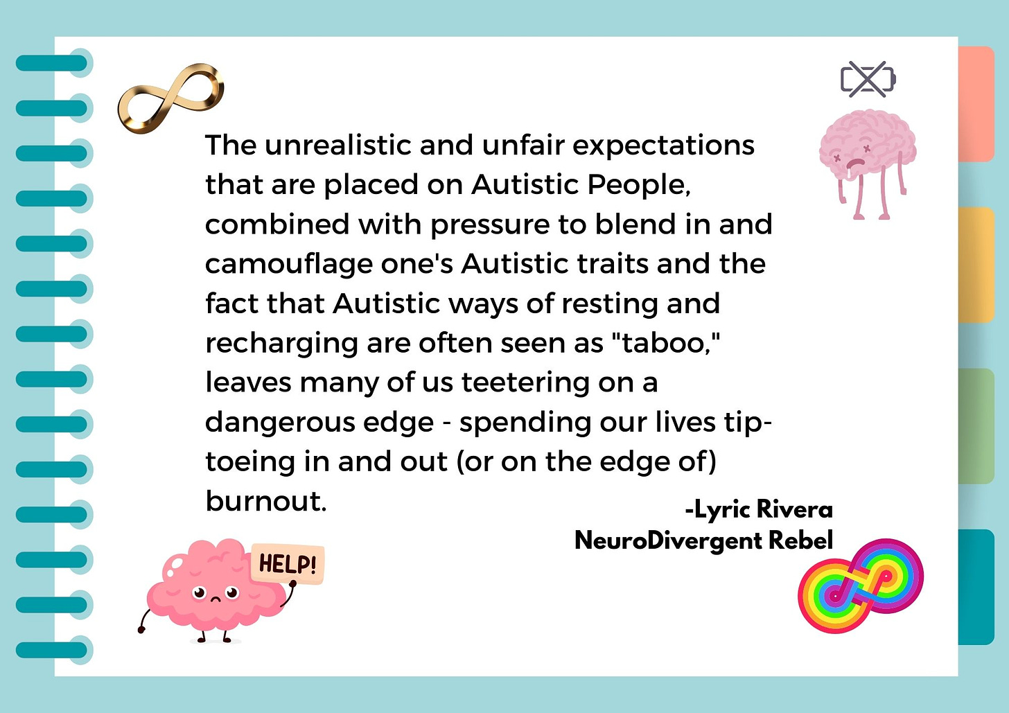 The unrealistic and unfair expectations that are placed on Autistic People, combined with pressure to blend in and camouflage one's Autistic traits and the fact that Autistic ways of resting and recharging are often seen as "taboo," leaves many of us teetering on a dangerous edge - spending our lives tip-toeing in and out (or on the edge of) burnout. 