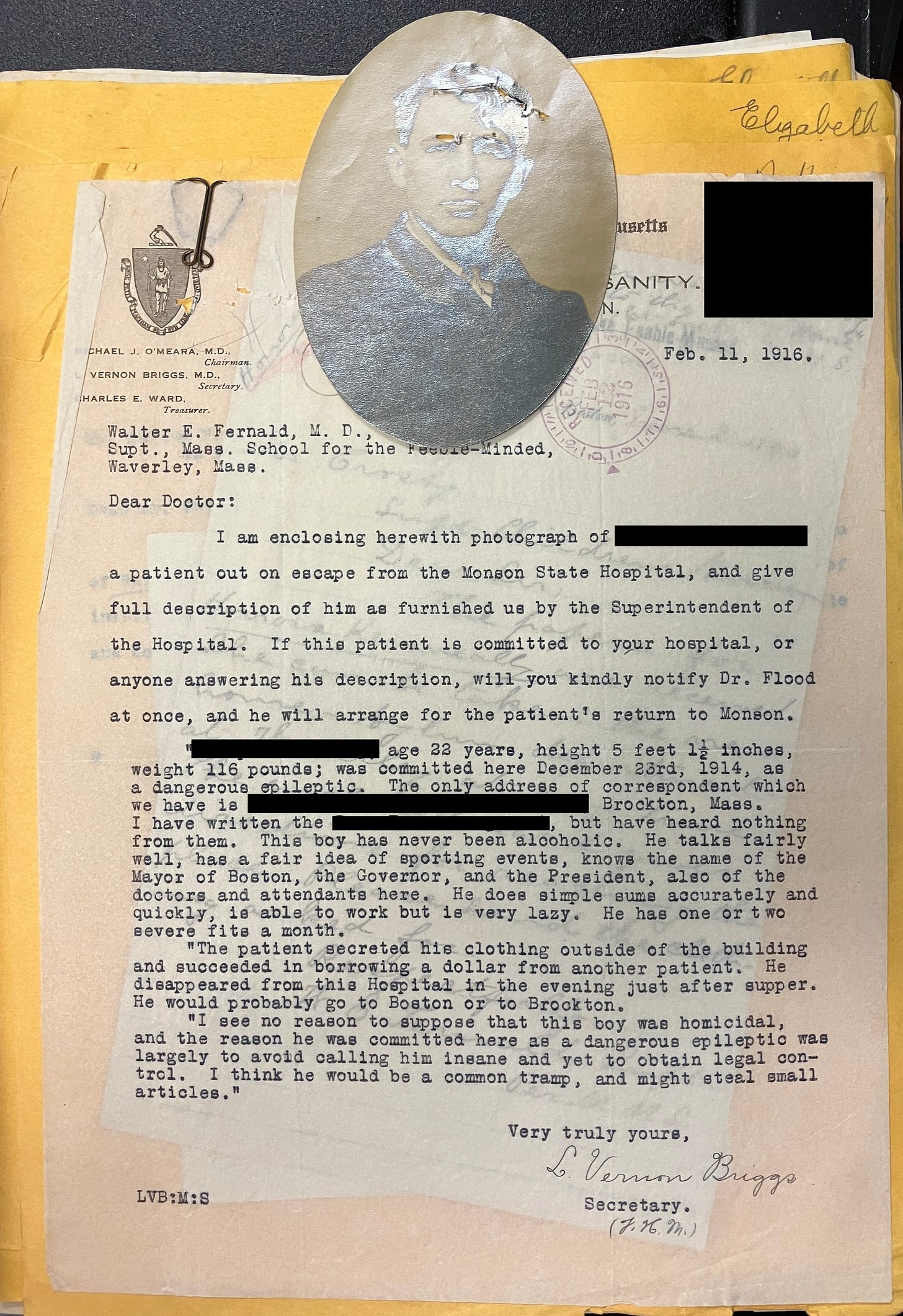 Walter E. Fernald, Supt., Mass. School for the Feeble-Minded Waverley, Mass. Feb. 11, 1916.  Dear Doctor:  I am enclosing herewith photograph of [redacted] a patient out on escape from the Monson State Hospital, and give full description of him as furnished us by the Superintendent of the Hospital. If this patient is committed to your hospital, or anyone answering his description, will you kindly notify Dr. Flood at once, and he will arrange for the patient's return to Monson.  “[Name redacted] age 33 years, height 5 feet 1.5 inches, weight 116 pounds; was committed here December 23rd, 1914, as a dangerous epileptic. The only address of correspondent we have is [redacted] Brockton, Mass. I have written the [redacted] but have heard nothing from them. This boy has never been alcoholic. He talks fairly well, has a fair idea of sporting events, knows the name of the Mayor of Boston, the Governor, the President, also of the doctors and attendants here. He does simple math accurately and quickly, is able to work but is very lazy. He has one or two severe fits a month.  “The patient secreted his clothing outside of the building and succeeded in borrowing a dollar from another patient. disappeared from this Hospital in the evening just after supper. He would probably go to Boston or to Brockton. I see no reason to suppose that this boy was homicidal, and the reason he was committed here as a dangerous epileptic was largely to avoid calling him insane and yet to obtain legal control. I think he would be a common tramp, and might steal small articles."  Very truly yours, Vernon Briggs Secretary