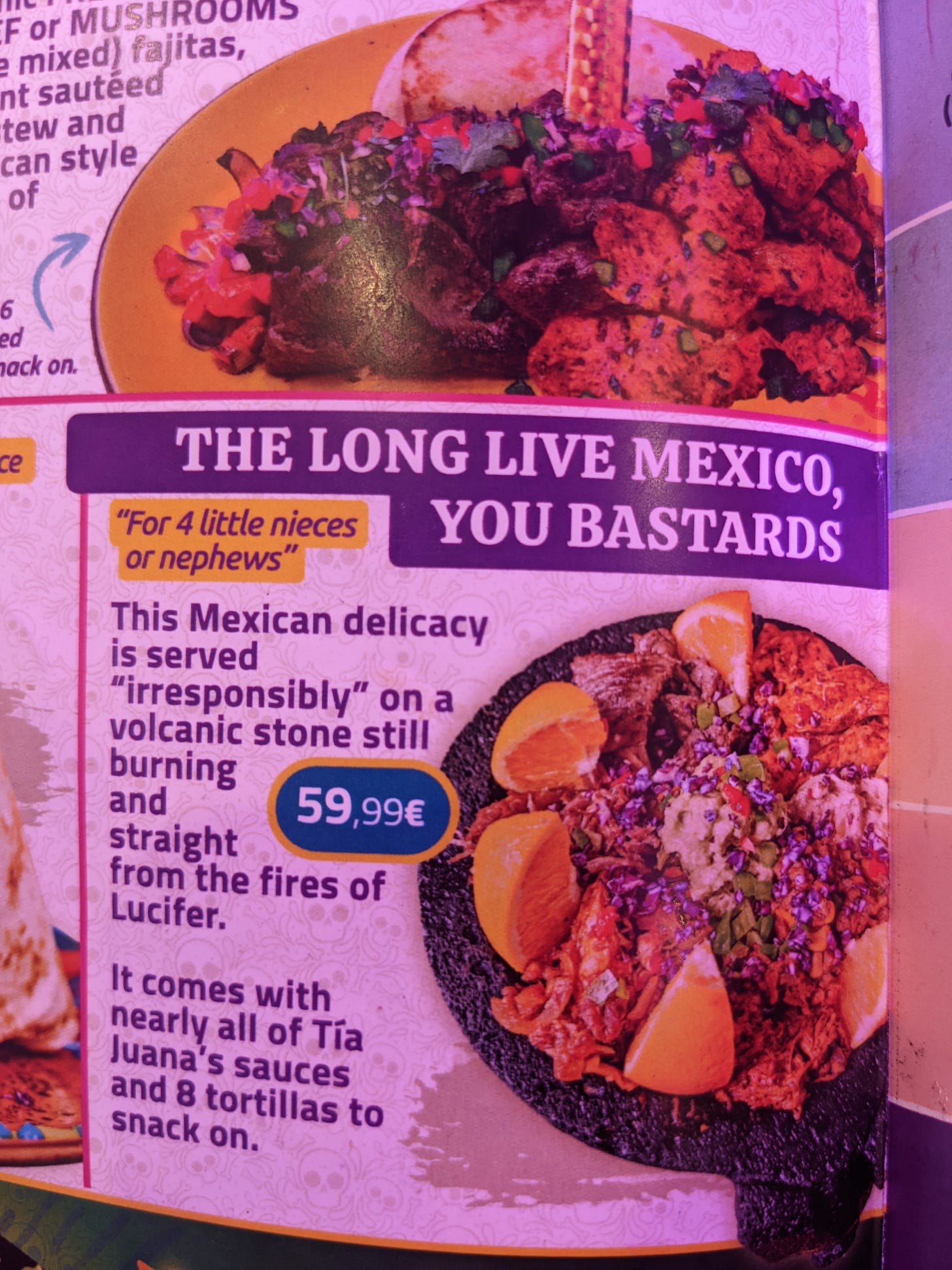 photo of a menu item: The Long Live Mexico, you Bastards! (for 4 little nieces or nephews): This Mexican delicacy is served “irresponsibly” on a volcanic stone still burning and straight from the fires of Lucifer. It comes with nearly all of Tia Juana’s sauces and 8 tortillas to snack on.