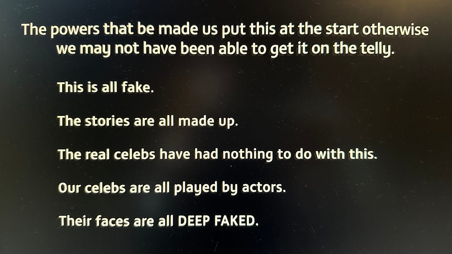 Text reads: The powers that be made us put this at the start otherwise we may not have been able to get it on the telly. This is all fake. The stories are all made up. The real celebs have had nothing to do with this. Our celebs are all played by actors. Their faces are all DEEP FAKED.