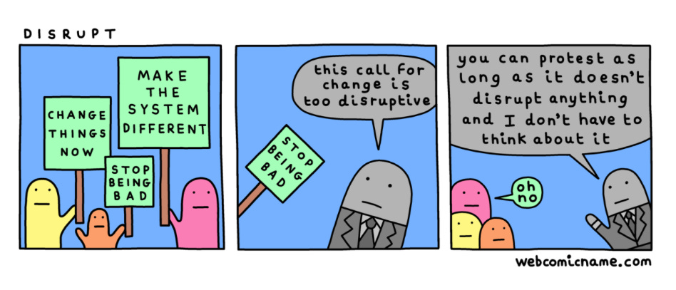 Webcomic titled Disrupt. Panel 1: Three figures holding protest signs. "Change things now." "Make the system different." "Stop Being Bad." Panel two: a figure in a business suit tells the protestors "This call for change is too disruptive." Panel 3: The figure in the business suit says "You can protest as long as it doesn't disrupt anything and I don't have to think about it." One of the protesters says. "Oh no."
