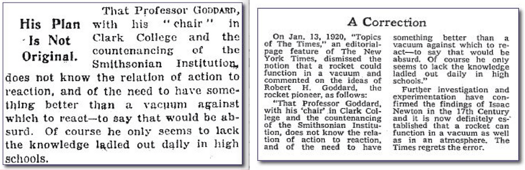 Fun Fact: In 1920, the New York Times published an editorial claiming that  Robert Goddard "lack[ed] the knowledge ladled out daily in high schools"  and that it was "absurd" to believe that rockets would work in space. They  issued a correction on July 17 ...