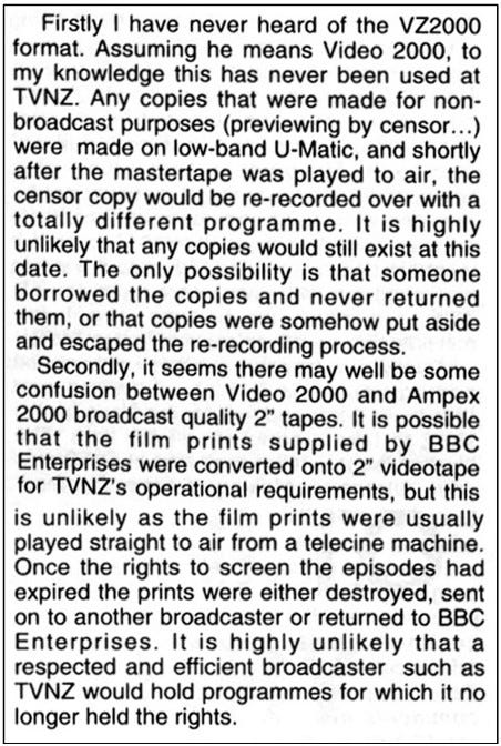 Fanzine cutting reporting rebutting the earlier suggestion that TVNZ would have made copies of missing episodes on a video format called VZ2000. The writer points out there is no such format and any video copies made would have been wiped. It suggests it was unlikely film prints would have been converted to broadcast video as film prints were usually played straight to air. It concludes: “It is highly unlikely that a respected and efficient broadcaster such as TVNZ would hold programmes for which it no longer held the rights.”