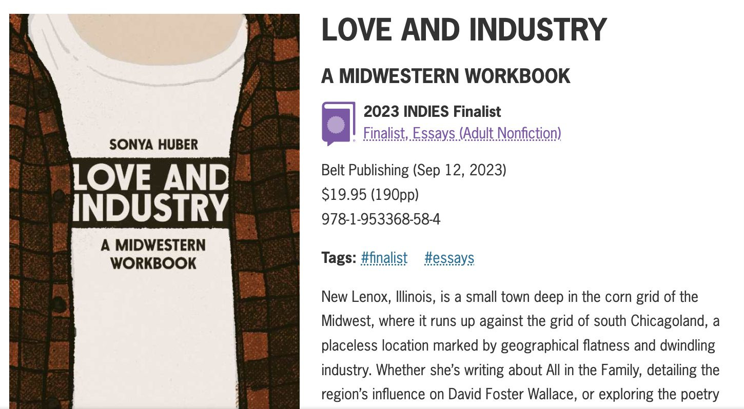May be a graphic of text that says 'LOVE AND INDUSTRY A MIDWESTERN WORKBOOK SONYA HUBER LOVE AND INDUSTRY A MIDWESTERN WORKBOOK 2023 INDIES Finalist Finalist,Essays.(Aduit.Nofction) ssays Finalist, Nonfiction) Belt Publishing (Sep 12, 2023) $19.95 (190pp) 978-1-953368-58-4 Tags: #finalist #essays New Lenox, Illinois, is small town deep the corn grid of the Midwest, where it runs up against the grid of south Chicagoland, a placeless location marked by geographical flatness and dwindling industry. Whether she's writing about All in the Family, detailing the region's influence on David Foster Wallace, or exploring the poetry' .