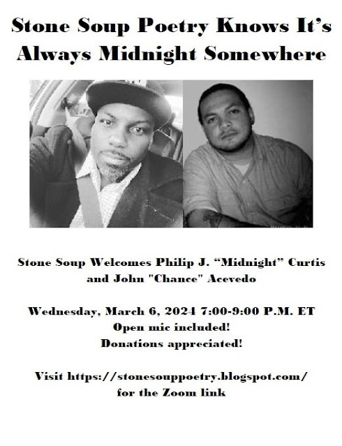 Flyer: Stone Soup Poetry Knows It’s Always Midnight Somewhere - Stone Soup Welcomes Philip J. “Midnight” Curtis and John "Chance" Acevedo - Wednesday, March 6, 2024 7:00-9:00 P.M. ET - Open mic included! Donations appreciated! - Visit https://stonesouppoetry.blogspot.com/ for the Zoom link