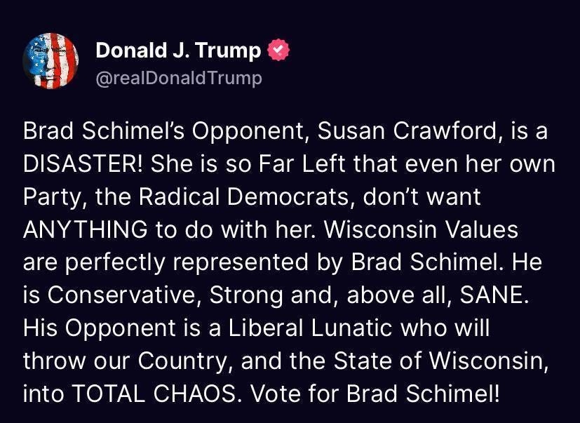 May be an image of text that says 'Donald J. Trump @realDonaldTrump Trump Brad Schimel's Opponent, Susan Crawford isa is a DISASTER! She is so Far Left that even her own Party, the Radical Democrats, don't want ANYTHING to do with her. Wisconsin Values are perfectly represented Brad Schimel. He is Conservative, Strong and, above all, SANE. His Opponent is a Liberal Lunatic who will throw throw our Country, and the State of Wisconsin, into TOTAL CHAOS. Vote for Brad Schimel! by'