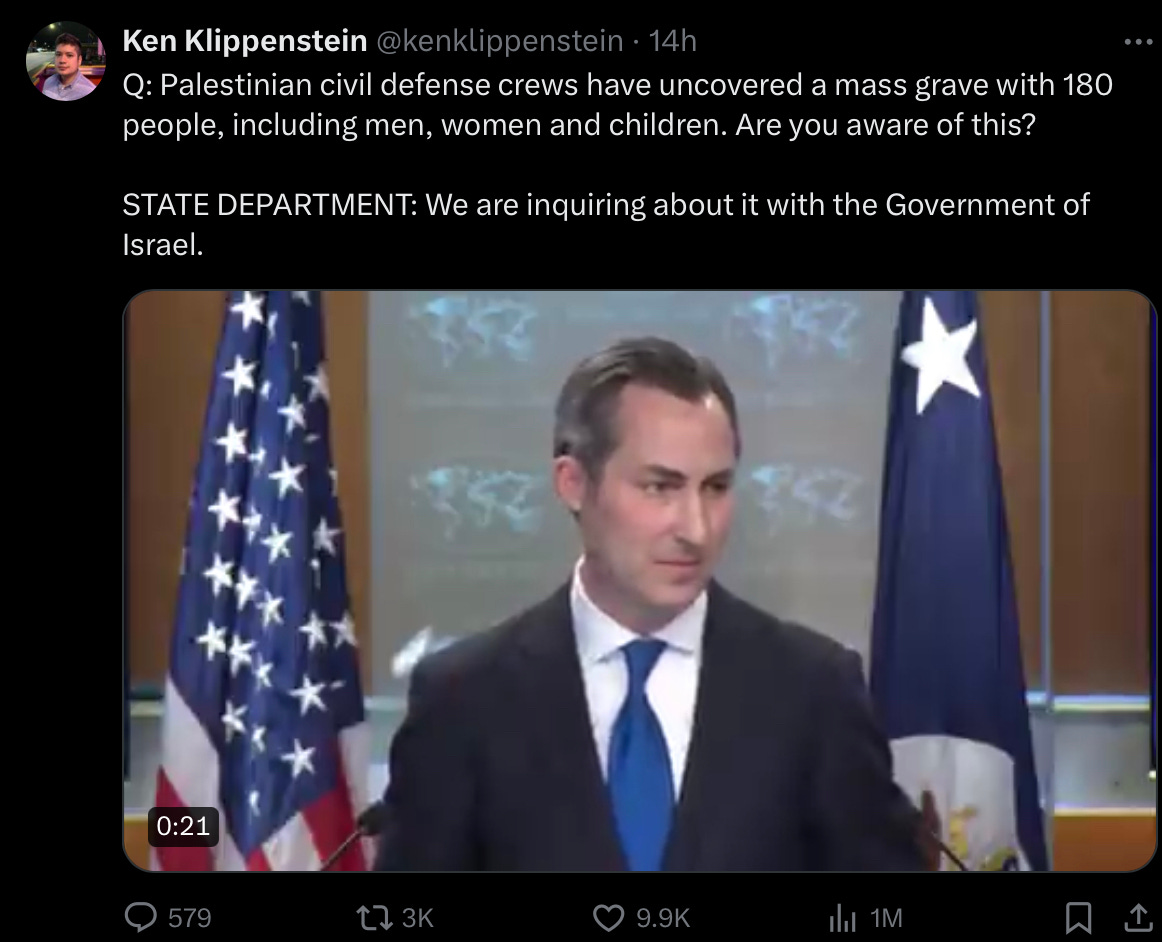 A tweet from Ken Klippenstein from a press conference at the White House: Q: Palestinian civil defense crews have uncovered a mass grave with 180 people, including men, women and children. Are you aware of this?  STATE DEPARTMENT: I’ve seen those reports. We are inquiring about it with the Government of Israel.