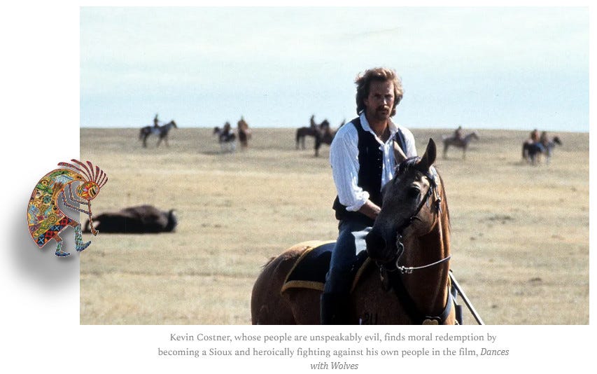 A still from "Dances with Wolves." Director and star, Kevin Costner, astride a horse in an empty prairie save for a dead bison in the background and a dozen presumably Sioux warriors on horses beyond. Costner, whose people are unspeakably evil, finds moral redemption by becoming a Sioux and heroically fighting against his own people in the film, Dances with Wolves.