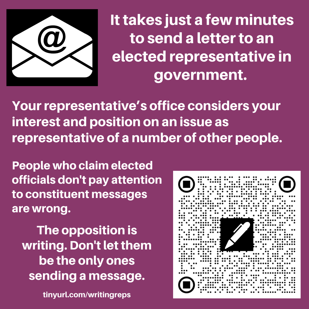 Image has an email icon, an envelope with @ sign and also a QR code with a pen shape on it. The text reads. It takes just a few minutes to send a letter to an elected representative in government. Your representative’s office considers your interest and position on an issue as representative of a number of other people. People who claim elected officials don't pay attention to constituent messages are wrong. The opposition is writing. Don't let them be the only ones sending a message. tinyurl.com/writingreps 