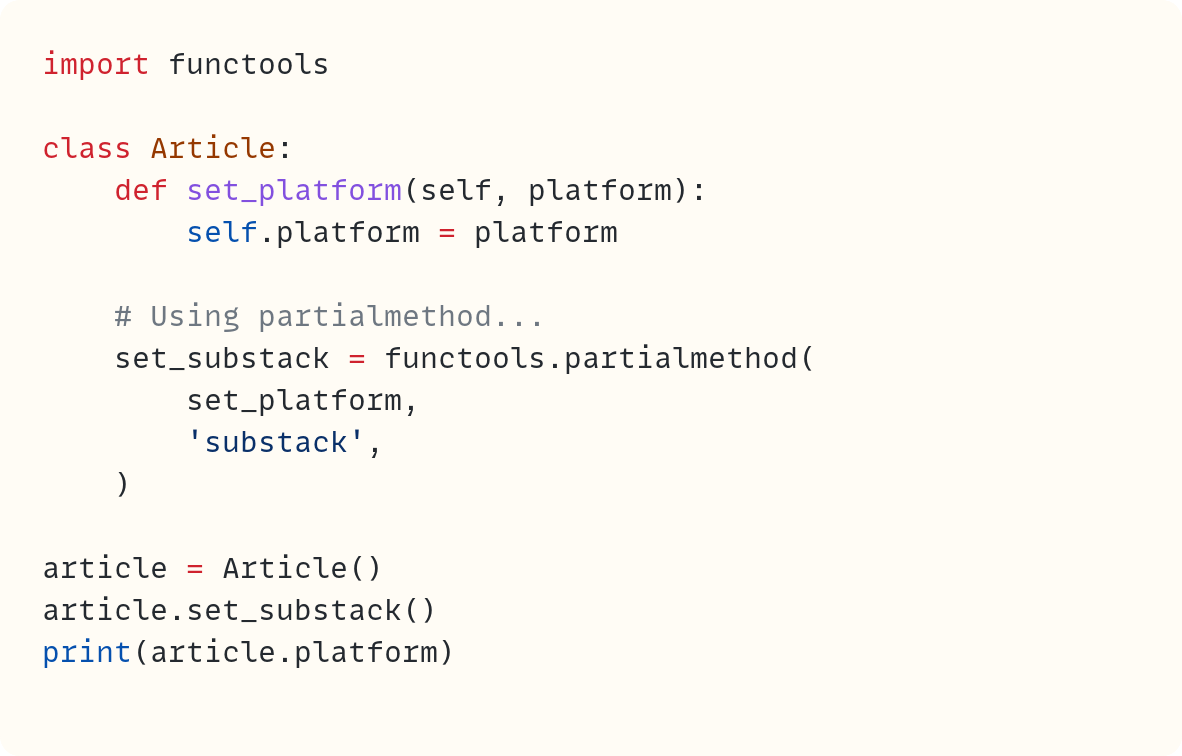 import functools  class Article:     def set_platform(self, platform):         self.platform = platform      # Using partialmethod...     set_substack = functools.partialmethod(         set_platform,         'substack',     )  article = Article() article.set_substack() print(article.platform)