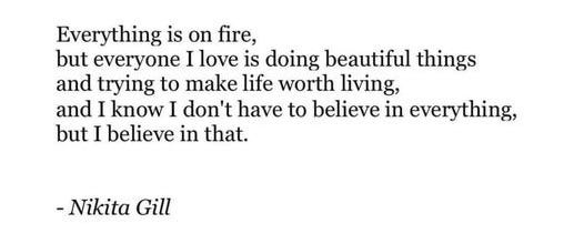 Everything is on fire,  but everyone I love is doing beautiful things and trying to make life worth living,  and I know I don't have to believe in everything, but I believe in that.  - Nikita Gill 