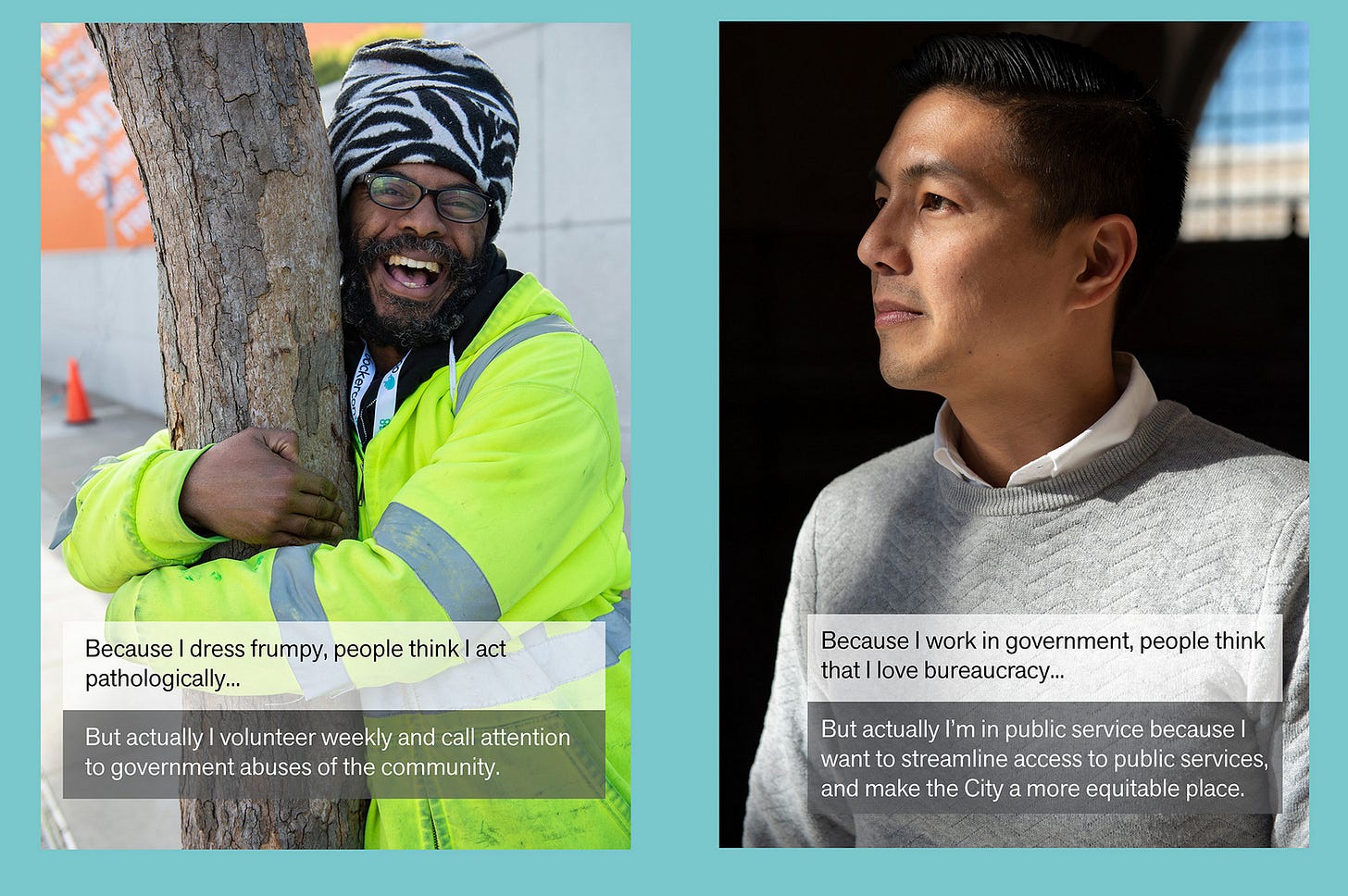 hotos of two people. The person in the left appears to be an African American man hugging a tree trunk. His unseen story is “Because I dress frumpy, people think I act pathologically … But actually I volunteer weekly to call attention to government abuses of the community. “The person in the right photo appears to be an Asian-American man looking off to the side. His unseen story says ”Because I work in government, people think I love bureaucracy… But actually I’m in public service because I want to streamline access to public services, and make the City a more equitable place.”