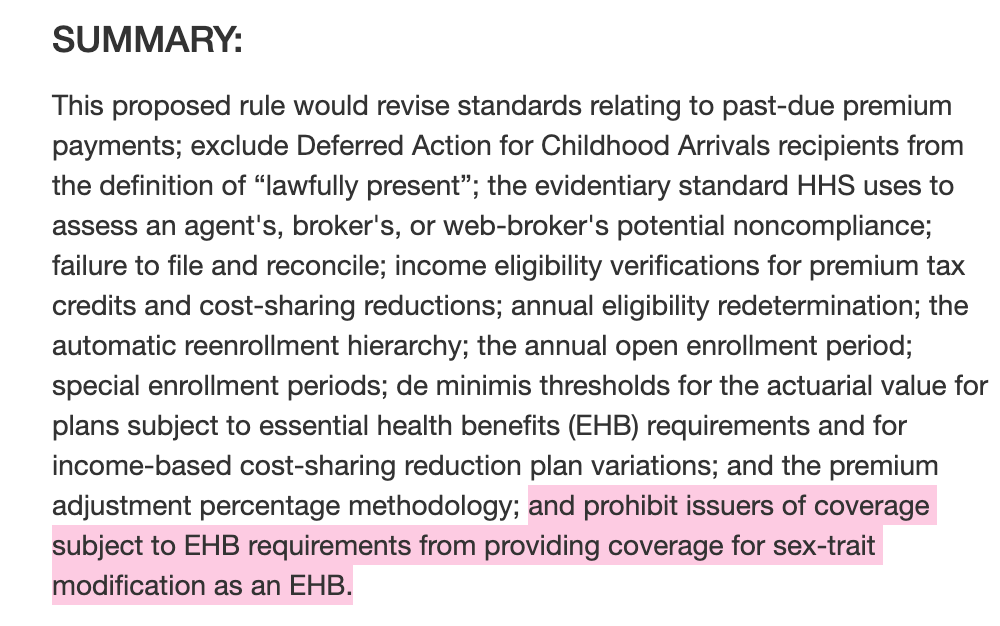 SUMMARY: This proposed rule would revise standards relating to past-due premium payments; exclude Deferred Action for Childhood Arrivals recipients from the definition of “lawfully present”; the evidentiary standard HHS uses to assess an agent's, broker's, or web-broker's potential noncompliance; failure to file and reconcile; income eligibility verifications for premium tax credits and cost-sharing reductions; annual eligibility redetermination; the automatic reenrollment hierarchy; the annual open enrollment period; special enrollment periods; de minimis thresholds for the actuarial value for plans subject to essential health benefits (EHB) requirements and for income-based cost-sharing reduction plan variations; and the premium adjustment percentage methodology; and prohibit issuers of coverage subject to EHB requirements from providing coverage for sex-trait modification as an EHB.