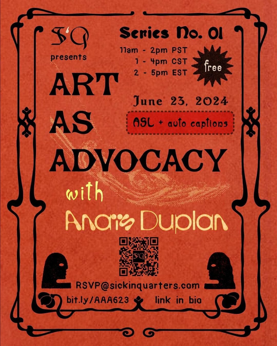 a graphic event poster with a bright orange paper-textured background and bold text. The image is framed with a double swooping ornate black art nouveau border. In the top left corner is the SiQ logo, with the capital letters S and Q in black gothic font, and the lowercase letter i droplet shape in cream, followed by the word ‘presents’. Staggered across the center of graphic in all caps gothic font is the workshop title : ART AS ADVOCACY [end text], followed by pale yellow leaning font that reads : with Anaïs Duplan. [end text] Fitting into the negative space around this text are further event details in the top right corner trailing downward. Bold black gothic font reads : Series No. 01 [end text], with times listed in 3 time zones beneath in much smaller black lettering : 11am - 2pm PST [new line] 1 - 4 pm CST [new line] 2 - 5 pm EST [end text]. Offset to the right of the list of times is a black spiky sunburst graphic with the word ‘free’ centered inside. Continuing downward slightly above center on the right is the date June 23, 2024, followed by a semi-transparent red text box with rounded edges with a black dotted outline. Inside of the text box reads : ASL + auto captions [end text] in black. Inside of the double borders at the bottom of the graphic, in each corner, are two simple silhouettes of an indistinct person’s head looking to the side facing inward toward each other. Their single visible eye shapes are transparent against the burnt orange background. Centered between them is a black QR code that leads to the workshop RSVP form when scanned. Underneath is small black text that reads : RSVP@sickinquarters.com [new line] bit.ly/AAA623 [split by the border graphic] link in bio [end text].