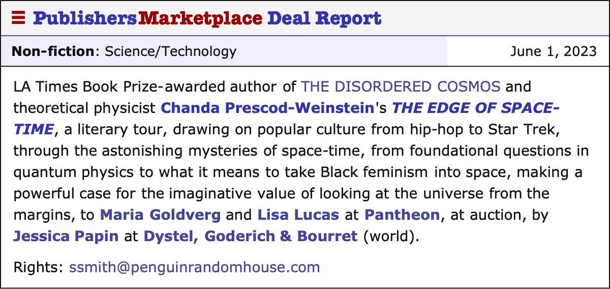 PublishersMarketplace Deal Report Non-fiction: Science/Technology June 1, 2023 LA Times Book Prize-awarded author of THE DISORDERED COSMOS and theoretical physicist Chanda Prescod-Weinstein's THE EDGE OF SPACE-TIME, a literary tour, drawing on popular culture from hip-hop to Star Trek, through the astonishing mysteries of space-time, from foundational questions in quantum physics to what it means to take Black feminism into space, making a powerful case for the imaginative value of looking at the universe from the margins, to Maria Goldverg and Lisa Lucas at Pantheon, at auction, by Jessica Papin at Dystel, Goderich & Bourret (world). Rights: ssmith@penguinrandomhouse.com