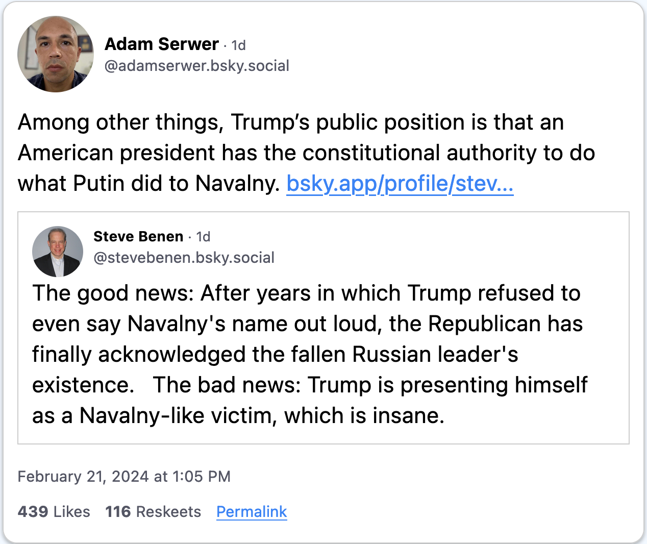 February 21, 2024 Bluesky post from Adam Serwer quoting a post from Steve Benen that reads, “The good news: After years in which Trump refused to even say Navalny's name out loud, the Republican has finally acknowledged the fallen Russian leader's existence. The bad news: Trump is presenting himself as a Navalny-like victim, which is insane.” Serwer adds, “Among other things, Trump’s public position is that an American president has the constitutional authority to do what Putin did to Navalny.”