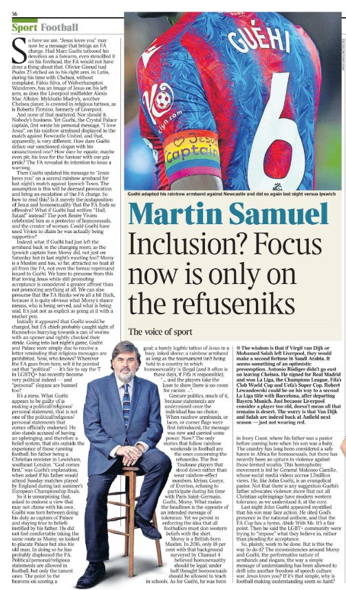 Inclusion? Focus now is only on the refuseniks The voice of sport Martin Samuel  Guéhi adapted his rainbow armband against Newcastle and did so again last night versus Ipswich Next image › So here we are. “Jesus loves you” may now be a message that brings an FA charge. Had Marc Guéhi tattooed his devotion on a forearm, even stencilled it on his forehead, the FA would not have done a thing about that. Olivier Giroud had Psalm 23 etched on to his right arm, in Latin, during his time with Chelsea, without complaint. Fábio Silva, of Wolverhampton Wanderers, has an image of Jesus on his left arm, as does the Liverpool midfielder Alexis Mac Allister. Mykhailo Mudryk, another Chelsea player, is covered in religious tattoos, as is Roberto Firmino, formerly of Liverpool.  And none of that mattered. Nor should it. Nobody’s business. Yet Guéhi, the Crystal Palace captain, first wrote his personal message, “I love Jesus”, on his rainbow armband displayed in the match against Newcastle United, and that, apparently, is very different. How dare Guéhi deface our sanctioned slogan with his unsanctioned one? How dare he equate, maybe even pit, his love for the Saviour with our gay pride? The FA revealed its intention to issue a warning.  Then Guéhi updated his message to “Jesus loves you” on a second rainbow armband for last night’s match against Ipswich Town. The assumption is this will be deemed provocation and bring an escalation of the FA charge. So how to read this? Is it merely the juxtaposition of Jesus and homosexuality that the FA finds so offensive? What if Guéhi had written “Hail, Satan!” instead? The poet Renée Vivien celebrated him as a protector of homosexuals, and the creator of woman. Could Guéhi have used Vivien to claim he was actually being supportive?  Indeed, what if Guéhi had just left the armband back in the changing room, as the Ipswich captain Sam Morsy did, not just on Saturday but in last night’s meeting too? Morsy is a Muslim and has, so far, attracted no heat at all from the FA, not even the formal reprimand issued to Guéhi. We have to presume from this that loving Jesus while still promoting acceptance is considered a greater affront than not promoting anything at all. We can also presume that the FA thinks we’re all a bit thick, because it is quite obvious what Morsy’s stance means, who is being served, and what is being said. It’s just not as explicit as going at it with a marker pen.  Initially it appeared that Guéhi would be charged, but FA chiefs probably caught sight of themselves hurrying towards a can of worms with an opener and rightly checked their stride. Going into last night’s game, Guéhi and Palace were simply due to receive a letter reminding that religious messages are prohibited. Now, who knows? Wherever the FA goes from here, will it be pointed out that “political” — it’s fair to say the T in LGBTQ+ has recently become very political indeed — and “personal” slogans are banned too?  It’s a mess. What Guéhi appears to be guilty of is making a political/religious/ personal statement, that is not one of the political/religious/ personal statements that comes officially endorsed. He also stands accused of having an upbringing, and therefore a belief system, that sits outside the experience of those running football, his father being a Christian minister in Lewisham, southeast London. “God comes first,” was Guéhi’s explanation, when asked if his father would attend Sunday matches played by England during last summer’s European Championship finals.  So it is unsurprising that, asked to endorse a view that may not chime with his own, Guéhi was torn between doing his duty as captain of Palace and staying true to beliefs instilled by his father. He did not feel comfortable taking the same route as Morsy, so looked to placate Palace but also his old man. In doing so he has probably displeased the FA. Political/personal/religious statements are allowed in football, but only the tamest ones. The point to the heavens on scoring a goal; a barely legible tattoo of Jesus in a busy, inked sleeve; a rainbow armband as long as the tournament isn’t being held in a country in which homosexuality is illegal (and it often is these days, if Fifa is responsible); “… and the players take the knee to show there is no room for racism …”.  Gesture politics, much of it, because statements are undermined once the individual has no choice. When rainbow armbands, or laces, or corner flags were first introduced, the message was new and carried some power. Now? The only stories that follow rainbow weekends in football are the ones concerning the refuseniks. The five Toulouse players that stood down rather than wear rainbow-effect numbers. Idrissa Gueye, of Everton, refusing to participate during his time with Paris Saint-Germain.  Guéhi, Morsy. What makes the headlines is the opposite of an intended message of tolerance. Yet we persist in enforcing the idea that all footballers must don western beliefs with the shirt. Morsy is a British-born Muslim. In 2016, only 18 per cent with that background surveyed by Channel 4 believed homosexuality should be legal; under half thought homosexuals should be allowed to teach in schools. As for Guéhi, he was born in Ivory Coast, where his father was a pastor before coming here when his son was a baby. The country has long been considered a safe haven in Africa for homosexuals, but there has recently been an upturn in violence against those termed woubis. This homophobic movement is led by General Makosso Camille, whose social media videos accrue 1.7million views. He, like John Guéhi, is an evangelical pastor. Not that there is any suggestion Guéhi’s father advocates violence; more that not all Christian upbringings have modern western tolerance, as we understand it, at the core.  Last night John Guéhi appeared mystified that his son may face action. He cited God’s presence in the national anthem, and that the FA Cup has a hymn, Abide With Me. It’s a fair point. Then he said the LGBT+ community were trying to “impose” what they believe in, rather than pleading for acceptance.  So, plainly, work to be done. But is this the way to do it? The inconsistencies around Morsy and Guéhi, the performative nature of armbands and slogans, the way a simple message of understanding has been allowed to drift into another freedom of speech culture war. Jesus loves you? If it’s that simple, why is football making understanding seem so hard?