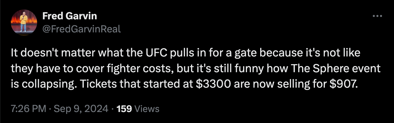 Fred Garvin @FredGarvinReal It doesn't matter what the UFC pulls in for a gate because it's not like they have to cover fighter costs, but it's still funny how The Sphere event is collapsing. Tickets that started at $3300 are now selling for $907.