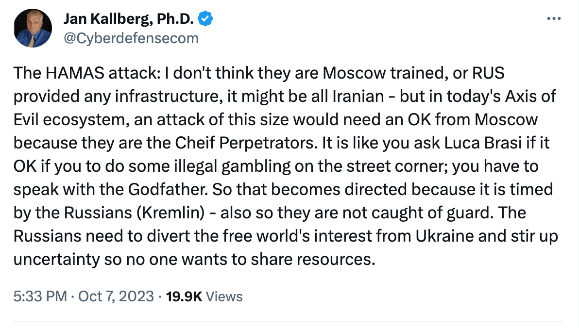 Tweet from Jan Kallberg, Ph.D. @Cyberdefensecom. The Hamas attack: I don't think they are Moscow trained or Russia provided any infrastructure, it might be all Iranian—but in today's Axis of Evil ecosystem, an attack of this size would need an OK from Moscow because they are the chief perpetrators. It is like you ask Luca Brasi if it OK if you to do some illegal gambling on the street corner; you have to speak with the Godfather. So that becomes directed because it is time by the Russians (Kremlin)—also so they are not caught off-guard. The russians need to divert the free world's interest from Ukraine and stir up uncertainty so no one wants to share resources.