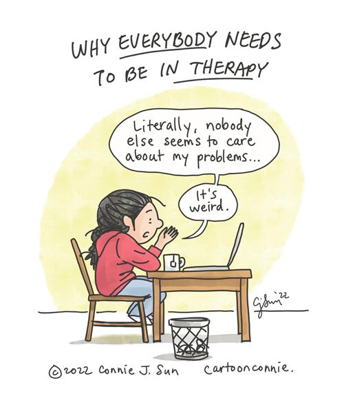 Single-panel cartoon of a girl with a braid in a zoom therapy session, sitting in front of a laptop screen. The heading reads, "Why everybody needs to be in therapy." With a mildly bemused expression, the girl says to the screen, "Literally, nobody else seems to care about my problems...[a beat] It's weird." Comic illustration by Connie Sun, cartoonconnie, 2022.