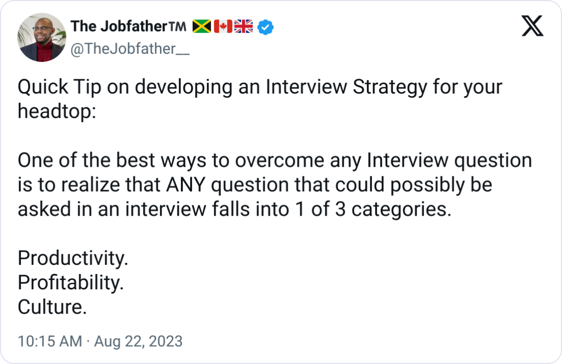 The Jobfather™️ 🇯🇲🇨🇦🇬🇧 @TheJobfather__ Quick Tip on developing an Interview Strategy for your headtop:  One of the best ways to overcome any Interview question is to realize that ANY question that could possibly be asked in an interview falls into 1 of 3 categories.  Productivity. Profitability. Culture.
